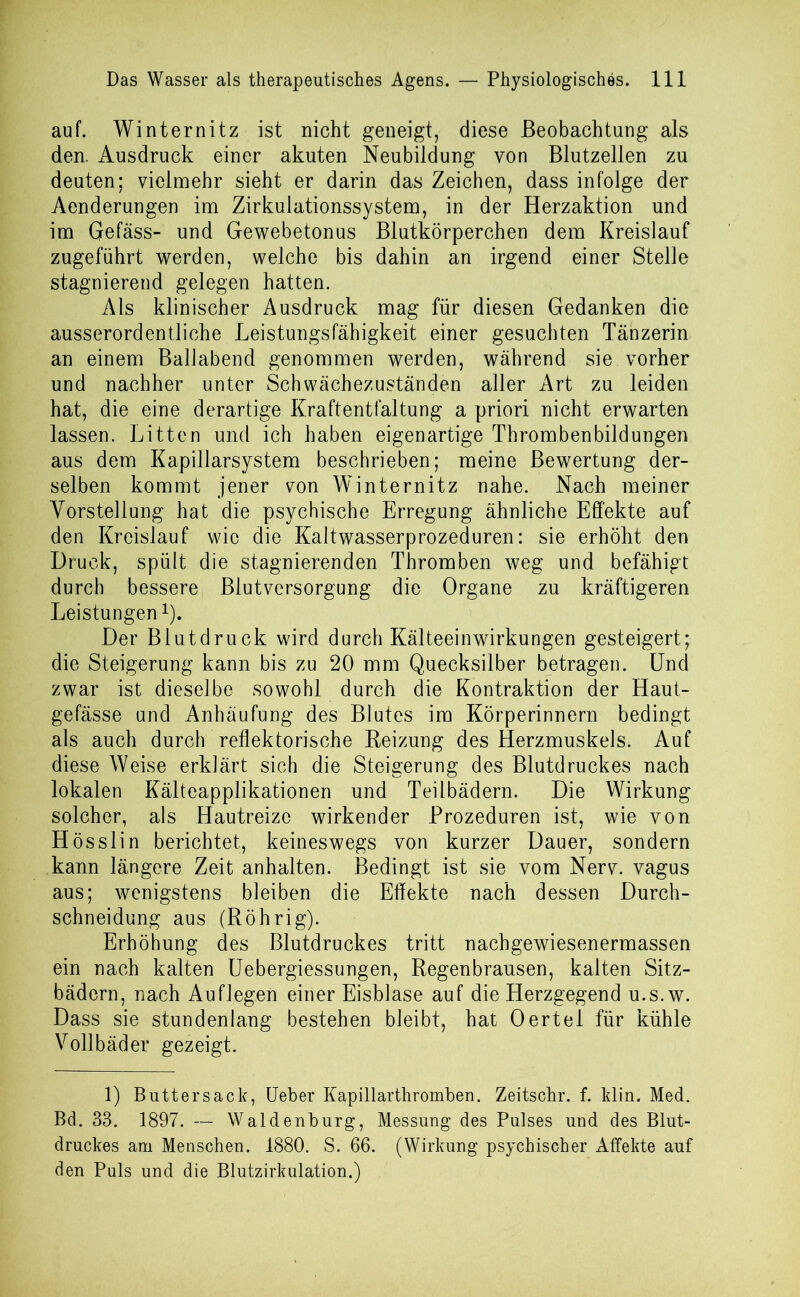 auf. Winternitz ist nicht geneigt, diese Beobachtung als den. Ausdruck einer akuten Neubildung von Blutzellen zu deuten; vielmehr sieht er darin das Zeichen, dass infolge der Aenderungen im Zirkulationssystem, in der Herzaktion und im Gefäss- und Gewebetonus Blutkörperchen dem Kreislauf zugeführt werden, welche bis dahin an irgend einer Stelle stagnierend gelegen hatten. Als klinischer Ausdruck mag für diesen Gedanken die ausserordentliche Leistungsfähigkeit einer gesuchten Tänzerin an einem Ballabend genommen werden, während sie vorher und nachher unter Schwächezuständen aller Art zu leiden hat, die eine derartige Kraftentfaltung a priori nicht erwarten lassen. Litten und ich haben eigenartige Thrombenbildungen aus dem Kapillarsystem beschrieben; meine Bewertung der- selben kommt jener von Winternitz nahe. Nach meiner Vorstellung hat die psychische Erregung ähnliche Effekte auf den Kreislauf wie die Kaltwasserprozeduren: sie erhöht den Druck, spült die stagnierenden Thromben weg und befähigt durch bessere Blutversorgung die Organe zu kräftigeren Leistungen1). Der Blutdruck wird durch Kälteeinwirkungen gesteigert; die Steigerung kann bis zu 20 mm Quecksilber betragen. Und zwar ist dieselbe sowohl durch die Kontraktion der Haut- gefässe und Anhäufung des Blutes im Körperinnern bedingt als auch durch reflektorische Reizung des Herzmuskels. Auf diese Weise erklärt sich die Steigerung des Blutdruckes nach lokalen Kälteapplikationen und Teilbädern. Die Wirkung solcher, als Hautreize wirkender Prozeduren ist, wie von Hösslin berichtet, keineswegs von kurzer Dauer, sondern kann längere Zeit anhalten. Bedingt ist sie vom Nerv, vagus aus; wenigstens bleiben die Effekte nach dessen Durch- schneidung aus (Röhrig). Erhöhung des Blutdruckes tritt nachgewiesenermassen ein nach kalten Uebergiessungen, Regenbrausen, kalten Sitz- bädern, nach Auflegen einer Eisblase auf die Herzgegend u.s.w. Dass sie stundenlang bestehen bleibt, hat Oertel für kühle Vollbäder gezeigt. 1) Buttersack, Ueber Kapillarthromben. Zeitschr. f. klin. Med. Bd. 33. 1897. — Waldenburg, Messung des Pulses und des Blut- druckes am Menschen. 1880. S. 66. (Wirkung psychischer Affekte auf den Puls und die Blutzirkulation.)