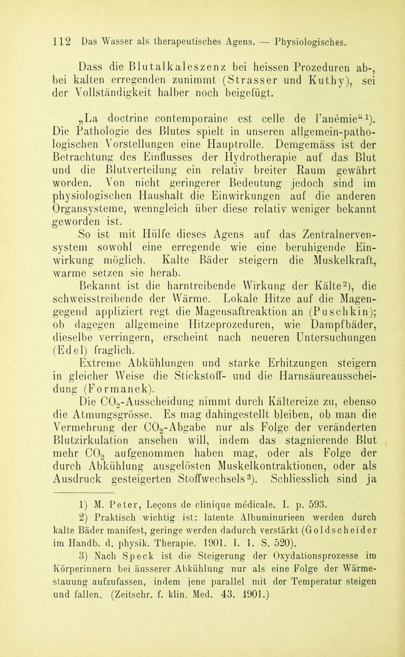 Dass die Blutalkaleszenz bei heissen Prozeduren ab-, bei kalten erregenden zunimmt (Strasser und Kuthy), sei der Vollständigkeit halber noch beigefügt. „La doctrine contemporaine est celle de Panemie“1). Die Pathologie des Blutes spielt in unseren allgemein-patho- logischen Vorstellungen eine Hauptrolle. Demgemäss ist der Betrachtung des Einflusses der Hydrotherapie auf das Blut und die Blutverteilung ein relativ breiter Raum gewährt worden. Von nicht geringerer Bedeutung jedoch sind im physiologischen Haushalt die Einwirkungen auf die anderen Organsysteme, wenngleich über diese relativ weniger bekannt geworden ist. So ist mit Hülfe dieses Agens auf das Zentralnerven- system sowohl eine erregende wie eine beruhigende Ein- wirkung möglich. Kalte Bäder steigern die Muskelkraft, warme setzen sie herab. Bekannt ist die harntreibende Wirkung der Kälte2), die schweisstreibende der Wärme. Lokale Hitze auf die Magen- gegend appliziert regt die Magensaftreaktion an (Puschkin); ob dagegen allgemeine Hitzeprozeduren, wie Dampfbäder, dieselbe verringern, erscheint nach neueren Untersuchungen (Edel) fraglich. Extreme Abkühlungen und starke Erhitzungen steigern in gleicher Weise die Stickstoff- und die Harnsäureausschei- dung (Eormanek). Die COo-Ausscheidung nimmt durch Kältereize zu, ebenso die Atmungsgrösse. Es mag dahingestellt bleiben, ob man die Vermehrung der C02-Abgabe nur als Folge der veränderten Blutzirkulation ansehen will, indem das stagnierende Blut mehr C02 aufgenommen haben mag, oder als Folge der durch Abkühlung ausgelösten Muskelkontraktionen, oder als Ausdruck gesteigerten Stoffwechsels3). Schliesslich sind ja 1) M. Peter, Legons de clinique medicale. I. p. 593. 2) Praktisch wichtig ist: latente Albuminnrieen werden durch kalte Bäder manifest, geringe werden dadurch verstärkt (Goldscheider im Handb. d. physik. Therapie. 1901. I. 1. S. 520). 3) Nach Speck ist die Steigerung der Oxydationsprozesse im Körperinnern bei äusserer Abkühlung nur als eine Folge der Wärme- stauung aufzufassen, indem jene parallel mit der Temperatur steigen und fallen. (Zeitschr. f. klin. Med. 43. 1901.)