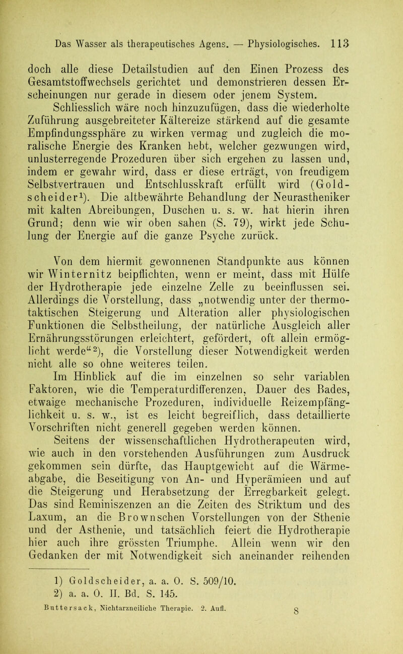 doch alle diese Detailstudien auf den Einen Prozess des Gesamtstoffwechsels gerichtet und demonstrieren dessen Er- scheinungen nur gerade in diesem oder jenem System. Schliesslich wäre noch hinzuzufügen, dass die wiederholte Zuführung ausgebreiteter Kältereize stärkend auf die gesamte Empfindungssphäre zu wirken vermag und zugleich die mo- ralische Energie des Kranken hebt, welcher gezwungen wird, unlusterregende Prozeduren über sich ergehen zu lassen und, indem er gewahr wird, dass er diese erträgt, von freudigem Selbstvertrauen und Entschlusskraft erfüllt wird (Gold- scheider1). Die altbewährte Behandlung der Neurastheniker mit kalten Abreibungen, Duschen u. s. w. hat hierin ihren Grund; denn wie wir oben sahen (S. 79), wirkt jede Schu- lung der Energie auf die ganze Psyche zurück. Von dem hiermit gewonnenen Standpunkte aus können wir Winternitz beipflichten, wenn er meint, dass mit Hülfe der Hydrotherapie jede einzelne Zelle zu beeinflussen sei. Allerdings die Vorstellung, dass „notwendig unter der thermo- taktischen Steigerung und Alteration aller physiologischen Funktionen die Selbstheilung, der natürliche Ausgleich aller Ernährungsstörungen erleichtert, gefördert, oft allein ermög- licht werde“2), die Vorstellung dieser Notwendigkeit werden nicht alle so ohne weiteres teilen. Im Hinblick auf die im einzelnen so sehr variablen Faktoren, wie die Temperaturdifferenzen, Dauer des Bades, etwaige mechanische Prozeduren, individuelle Reizempfäng- lichkeit u. s. w., ist es leicht begreiflich, dass detaillierte Vorschriften nicht generell gegeben werden können. Seitens der wissenschaftlichen Hydrotherapeuten wird, wie auch in den vorstehenden Ausführungen zum Ausdruck gekommen sein dürfte, das Hauptgewicht auf die Wärme- abgabe, die Beseitigung von An- und Hyperämieen und auf die Steigerung und Herabsetzung der Erregbarkeit gelegt. Das sind Reminiszenzen an die Zeiten des Striktum und des Laxum, an die Brownschen Vorstellungen von der Sthenie und der Asthenie, und tatsächlich feiert die Hydrotherapie hier auch ihre grössten Triumphe. Allein wenn wir den Gedanken der mit Notwendigkeit sich aneinander reihenden 1) Goldscheider, a. a. 0. S. 509/10. 2) a. a. 0. II. Bd. S. 145. Buttersack, NicMarzneilicke Therapie. 2. Aufl.