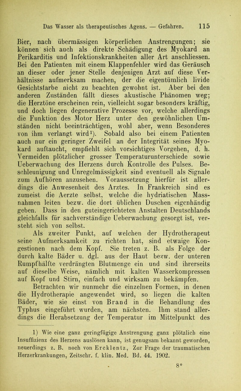 Bier, nach übermässigen körperlichen Anstrengungen; sie können sich auch als direkte Schädigung des Myokard an Perikarditis und Infektionskrankheiten aller Art anschliessen. Bei den Patienten mit einem Klappenfehler wird das Geräusch an dieser oder jener Stelle denjenigen Arzt auf diese Ver- hältnisse aufmerksam machen, der die eigentümlich livide Gesichtslarbe nicht zu beachten gewohnt ist. Aber bei den anderen Zuständen fällt dieses akustische Phänomen weg; die Herztöne erscheinen rein, vielleicht sogar besonders kräftig, und doch liegen degenerative Prozesse vor, welche allerdings die Funktion des Motor Herz unter den gewöhnlichen Um- ständen nicht beeinträchtigen, wohl aber, wenn Besonderes von ihm verlangt wird1). Sobald also bei einem Patienten auch nur ein geringer Zweifel an der Integrität seines Myo- kard auftaucht, empfiehlt sich vorsichtiges Vorgehen, d. h. Vermeiden plötzlicher grosser Temperaturunterschiede sowie Ueberwachung des Herzens durch Kontrolle des Pulses. Be- schleunigung und Unregelmässigkeit sind eventuell als Signale zum Auf hören anzusehen. Voraussetzung hierfür ist aller- dings die Anwesenheit des Arztes. In Frankreich sind es zumeist die Aerzte selbst, welche die hydriatischen Mass- nahmen leiten bezw. die dort üblichen Duschen eigenhändig geben. Dass in den guteingerichteten Anstalten Deutschlands gleichfalls für sachverständige Ueberwachung gesorgt ist, ver- steht sich von selbst. Als zweiter Punkt, auf welchen der Hydrotherapeut seine Aufmerksamkeit zu richten hat, sind etwaige Kon- gestionen nach dem Kopf. Sie treten z. B. als Folge der durch kalte Bäder u. dgl. aus der Haut bezw. der unteren Rumpfhälfte verdrängten Blutmenge ein und sind ihrerseits auf dieselbe Weise, nämlich mit kalten Wasserkompressen auf Kopf und Stirn, einfach und wirksam zu bekämpfen. Betrachten wir nunmehr die einzelnen Formen, in denen die Hydrotherapie angewendet wird, so liegen die kalten Bäder, wie sie einst von Brand in die Behandlung des Typhus eingeführt wurden, am nächsten. Ihm stand aller- dings die Herabsetzung der Temperatur im Mittelpunkt des 1) Wie eine ganz geringfügige Anstrengung ganz plötzlich eine Insuffizienz des Herzens auslösen kann, ist genugsam bekannt geworden, neuerdings z. B. noch von Ercklentz, Zur Frage der traumatischen Herzerkrankungen, Zeitschr. f. klin. Med. Bd. 44. 1902. 8*