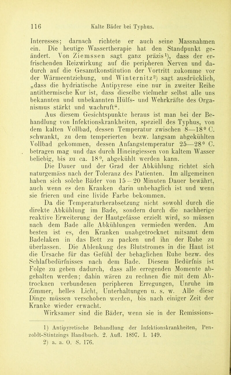 Interesses; darnach richtete er auch seine Massnahmen ein. Die heutige Wassertherapie hat den Standpunkt ge- ändert. Von Ziemssen sagt ganz präzis1), dass der er- frischenden Reizwirkung auf die peripheren Nerven und da- durch auf die Gesamtkonstitution der Vortritt zukomme vor der Wärmeentziehung, und Winternitz2) sagt ausdrücklich, „dass die hydriatische Antipyrese eine nur in zweiter Reihe antithermische Kur ist, dass dieselbe vielmehr selbst alle uns bekannten und unbekannten Hülfs- und Wehrkräfte des Orga- nismus stärkt und wachruft“. Aus diesem Gesichtspunkte heraus ist man bei der Be- handlung von Infektionskrankheiten, speziell des Typhus, von dem kalten Vollbad, dessen Temperatur zwischen 8—18° C. schwankt, zu dem temperierten bezw. langsam abgekühlten Vollbad gekommen, dessen Anfangstemperatur 25—28° C. betragen mag und das durch Hineingiessen von kaltem Wasser beliebig, bis zu ca. 18°, abgekühlt werden kann. Die Dauer und der Grad der Abkühlung richtet sich naturgemäss nach der Toleranz des Patienten. Im allgemeinen haben sich solche Bäder von 15 — 20 Minuten Dauer bewährt, auch wenn es den Kranken darin unbehaglich ist und wenn sie frieren und eine livide Farbe bekommen. Da die Temperaturherabsetzung nicht sowohl durch die direkte Abkühlung im Bade, sondern durch die nachherige reaktive Erweiterung der Hautgefässe erzielt wird, so müssen nach dem Bade alle Abkühlungen vermieden werden. Am besten ist es, den Kranken unabgetrocknet mitsamt dem Badelaken in das Bett zu packen und ihn der Ruhe zu überlassen. Die Ablenkung des Blutstromes in die Haut ist die Ursache für das Gefühl der behaglichen Ruhe bezw. des Schlafbedürfnisses nach dem Bade. Diesem Bedürfnis ist Folge zu geben dadurch, dass alle erregenden Momente ab- gehalten werden; dahin wären zu rechnen die mit dem Ab- trocknen verbundenen peripheren Erregungen, Unruhe im Zimmer, helles Licht, Unterhaltungen u. s. w. Alle diese Dinge müssen verschoben werden, bis nach einiger Zeit der Kranke wüeder erwacht. Wirksamer sind die Bäder, wenn sie in der Remissions- 1) Antipyretische Behandlung der Infektionskrankheiten, Pen- zoldt-Stintzings Handbuch. 2. Aufl. 1897. I. 149. 2) a. a. 0. S. 176.