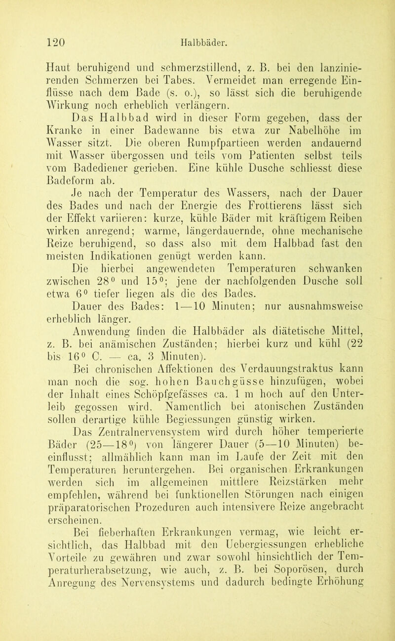 Haut beruhigend und schmerzstillend, z. B. bei den lanzinie- renden Schmerzen bei Tabes. Vermeidet man erregende Ein- flüsse nach dem Bade (s. o.), so lässt sich die beruhigende Wirkung noch erheblich verlängern. Das Halbbad wird in dieser Form gegeben, dass der Kranke in einer Badewanne bis etwa zur Nabelhöhe im Wasser sitzt. Die oberen Rumpfpartieen werden andauernd mit Wasser übergossen und teils vom Patienten selbst teils vom Badediener gerieben. Eine kühle Dusche schliesst diese Badeform ab. Je nach der Temperatur des Wassers, nach der Dauer des Bades und nach der Energie des Frottierens lässt sich der Effekt variieren: kurze, kühle Bäder mit kräftigem Reiben wirken anregend; warme, längerdauernde, ohne mechanische Reize beruhigend, so dass also mit dem Halbbad fast den meisten Indikationen genügt werden kann. Die hierbei angewendeten Temperaturen schwanken zwischen 28° und 15°; jene der nachfolgenden Dusche soll etwa 6° tiefer liegen als die des Bades. Dauer des Bades: 1—10 Minuten; nur ausnahmsweise erheblich länger. Anwendung finden die Halbbäder als diätetische Mittel, z. B. bei anämischen Zuständen; hierbei kurz und kühl (22 bis 16° C. — ca. 3 Minuten). Bei chronischen Affektionen des Verdauungstraktus kann man noch die sog. hohen Bauchgüsse hinzufügen, wobei der Inhalt eines Schöpfgefässes ca. 1 m hoch auf den Unter- leib gegossen wird. Namentlich bei atonischen Zuständen sollen derartige kühle Begiessungen günstig wirken. Das Zentralnervensystem wird durch höher temperierte Bäder (25—18°) von längerer Dauer (5—10 Minuten) be- einflusst; allmählich kann man im Laufe der Zeit mit den Temperaturen heruntergehen. Bei organischen Erkrankungen werden sich im allgemeinen mittlere Reizstärken mehr empfehlen, während bei funktionellen Störungen nach einigen präparatorischen Prozeduren auch intensivere Reize angebracht erscheinen. Bei fieberhaften Erkrankungen vermag, wie leicht er- sichtlich, das Halbbad mit den Uebergiessungen erhebliche Vorteile zu gewähren und zwar sowohl hinsichtlich der Tem- peraturherabsetzung, wie auch, z. B. bei Soporösen, durch Anregung des Nervensystems und dadurch bedingte Erhöhung