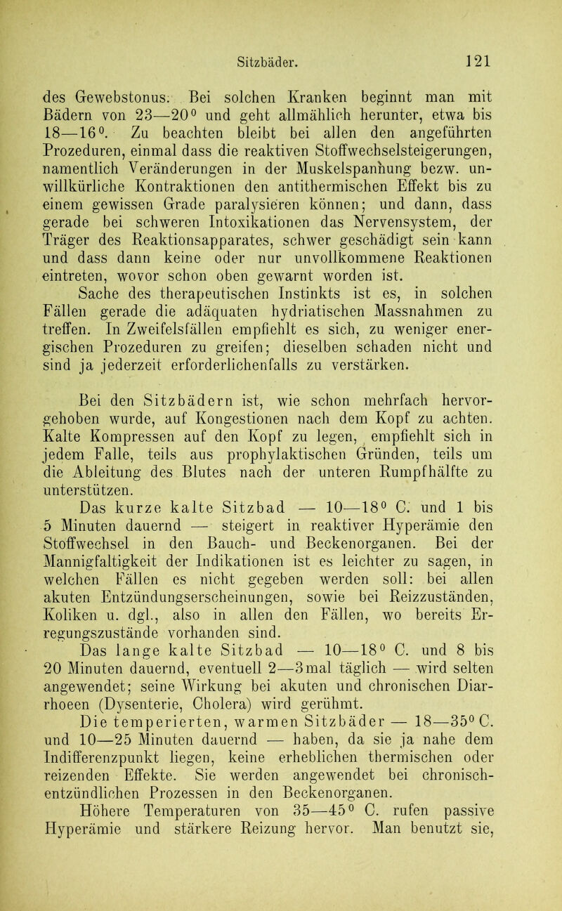 des Gewebstonus: Bei solchen Kranken beginnt man mit Bädern von 23—20° und geht allmählich herunter, etwa bis 18—16°. Zu beachten bleibt bei allen den angeführten Prozeduren, einmal dass die reaktiven Stoffwechselsteigerungen, namentlich Veränderungen in der Muskelspannung bezw. un- willkürliche Kontraktionen den antithermischen Effekt bis zu einem gewissen Grade paralysieren können; und dann, dass gerade bei schweren Intoxikationen das Nervensystem, der Träger des Reaktionsapparates, schwer geschädigt sein kann und dass dann keine oder nur unvollkommene Reaktionen eintreten, wovor schon oben gewarnt worden ist. Sache des therapeutischen Instinkts ist es, in solchen Fällen gerade die adäquaten hydriatischen Massnahmen zu treffen. In Zweifelsfällen empfiehlt es sich, zu weniger ener- gischen Prozeduren zu greifen; dieselben schaden nicht und sind ja jederzeit erforderlichenfalls zu verstärken. Bei den Sitzbädern ist, wie schon mehrfach hervor- gehoben wurde, auf Kongestionen nach dem Kopf zu achten. Kalte Kompressen auf den Kopf zu legen,; empfiehlt sich in jedem Falle, teils aus prophylaktischen Gründen, teils um die Ableitung des Blutes nach der unteren Rumpfhälfte zu unterstützen. Das kurze kalte Sitzbad — 10—18° C.' und 1 bis 5 Minuten dauernd — steigert in reaktiver Hyperämie den Stoffwechsel in den Bauch- und Beckenorganen. Bei der Mannigfaltigkeit der Indikationen ist es leichter zu sagen, in welchen Fällen es nicht gegeben werden soll: bei allen akuten Entzündungserscheinungen, sowie bei Reizzuständen, Koliken u. dgl., also in allen den Fällen, wo bereits Er- regungszustände vorhanden sind. Das lange kalte Sitzbad — 10—18° 0. und 8 bis 20 Minuten dauernd, eventuell 2—3mal täglich — wird selten angewendet; seine Wirkung bei akuten und chronischen Diar- rhoeen (Dysenterie, Cholera) wird gerühmt. Die temperierten, warmen Sitzbäder — 18—35° C. und 10—25 Minuten dauernd — haben, da sie ja nahe dem Indifferenzpunkt liegen, keine erheblichen thermischen oder reizenden Effekte. Sie werden angewendet bei chronisch- entzündlichen Prozessen in den Beckenorganen. Höhere Temperaturen von 35—45° C. rufen passive Hyperämie und stärkere Reizung hervor. Man benutzt sie,