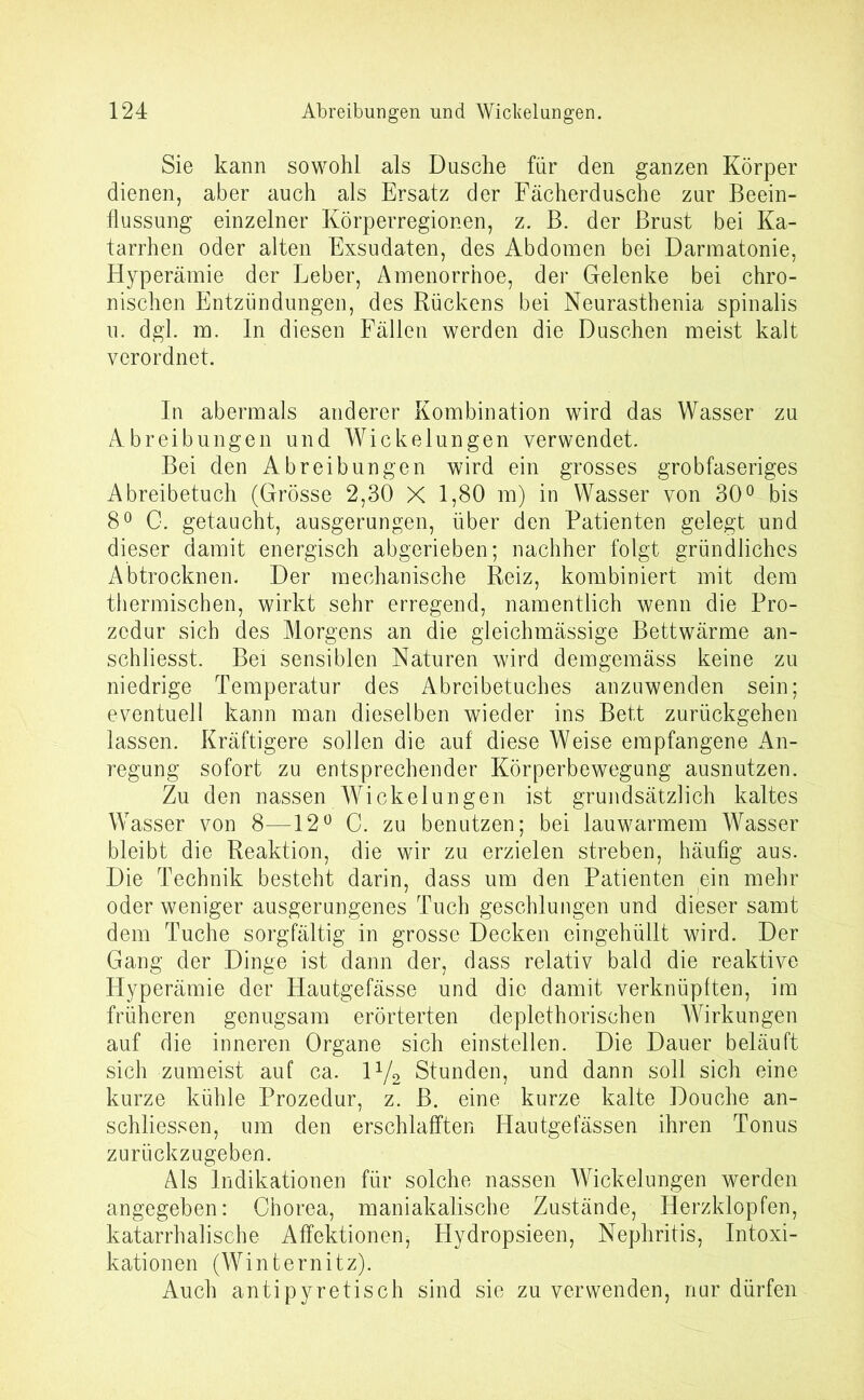 Sie kann sowohl als Dusche für den ganzen Körper dienen, aber auch als Ersatz der Fächerdusche zur Beein- flussung einzelner Körperregionen, z. B. der Brust bei Ka- tarrhen oder alten Exsudaten, des Abdomen bei Darmatonie, Hyperämie der Leber, Amenorrhoe, der Gelenke bei chro- nischen Entzündungen, des Rückens bei Neurastbenia spinalis u. dgl. m. ln diesen Fällen werden die Duschen meist kalt verordnet. In abermals anderer Kombination wird das Wasser zu Abreibungen und Wickelungen verwendet. Bei den Abreibungen wird ein grosses grobfaseriges Abreibetuch (Grösse 2,30 X 1,80 m) in Wasser von 30° bis 8° C. getaucht, ausgerungen, über den Patienten gelegt und dieser damit energisch abgerieben; nachher folgt gründliches Abtrocknen. Der mechanische Reiz, kombiniert mit dem thermischen, wirkt sehr erregend, namentlich wenn die Pro- zedur sich des Morgens an die gleichmässige Bettwärme an- schliesst. Bei sensiblen Naturen wird demgemäss keine zu niedrige Temperatur des Abreibetuches anzuwenden sein; eventuell kann man dieselben wieder ins Bett zurückgehen lassen. Kräftigere sollen die auf diese Weise empfangene An- regung sofort zu entsprechender Körperbewegung ausnutzen. Zu den nassen Wickelungen ist grundsätzlich kaltes Wasser von 8—12° C. zu benutzen; bei lauwarmem Wasser bleibt die Reaktion, die wir zu erzielen streben, häufig aus. Die Technik besteht darin, dass um den Patienten ein mehr oder weniger ausgerungenes Tuch geschlungen und dieser samt dem Tuche sorgfältig in grosse Decken eingehüllt wird. Der Gang der Dinge ist dann der, dass relativ bald die reaktive Hyperämie der Hautgefässe und die damit verknüpften, im früheren genugsam erörterten deplethorischen Wirkungen auf die inneren Organe sich einstellen. Die Dauer beläuft sich zumeist auf ca. l1/^ Stunden, und dann soll sich eine kurze kühle Prozedur, z. B. eine kurze kalte Douche an- schliessen, um den erschlafften Hautgefässen ihren Tonus zurückzugeben. Als Indikationen für solche nassen Wickelungen werden angegeben: Chorea, maniakalische Zustände, Herzklopfen, katarrhalische Affektionen5 Hydropsieen, Nephritis, Intoxi- kationen (Winternitz). Auch antipyretisch sind sie zu verwenden, nur dürfen