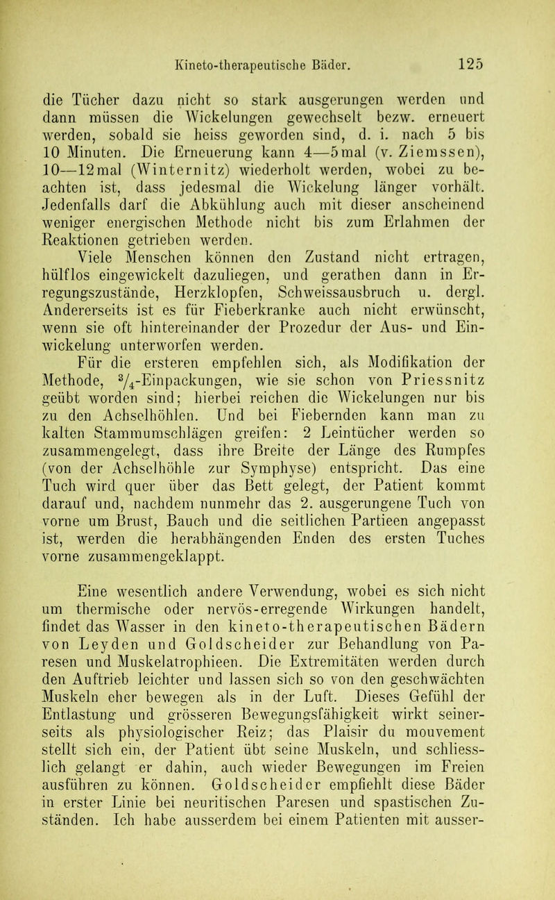 die Tücher dazu nicht so stark ausgerungen werden und dann müssen die Wickelungen gewechselt bezw. erneuert werden, sobald sie heiss geworden sind, d. i. nach 5 bis 10 Minuten. Die Erneuerung kann 4—5mal (v. Ziemssen), 10—12mal (Winternitz) wiederholt werden, wobei zu be- achten ist, dass jedesmal die Wickelung länger vorhält. Jedenfalls darf die Abkühlung auch mit dieser anscheinend weniger energischen Methode nicht bis zum Erlahmen der Reaktionen getrieben werden. Viele Menschen können den Zustand nicht ertragen, hülflos eingewickelt dazuliegen, und gerathen dann in Er- regungszustände, Herzklopfen, Schweissausbruch u. dergl. Andererseits ist es für Fieberkranke auch nicht erwünscht, wenn sie oft hintereinander der Prozedur der Aus- und Ein- wickelung unterworfen werden. Für die ersteren empfehlen sich, als Modifikation der Methode, ^-Einpackungen, wie sie schon von Priessnitz geübt worden sind; hierbei reichen die Wickelungen nur bis zu den Achselhöhlen. Und bei Fiebernden kann man zu kalten Stam raum sch lägen greifen: 2 Leintücher werden so zusammengelegt, dass ihre Breite der Länge des Rumpfes (von der Achselhöhle zur Symphyse) entspricht. Das eine Tuch wird quer über das Bett gelegt, der Patient kommt darauf und, nachdem nunmehr das 2. ausgerungene Tuch von vorne um Brust, Bauch und die seitlichen Partieen angepasst ist, werden die herabhängenden Enden des ersten Tuches vorne zusammengeklappt. Eine wesentlich andere Verwendung, wobei es sich nicht um thermische oder nervös-erregende Wirkungen handelt, findet das Wasser in den kineto-therapeutischen Bädern von Leyden und Goldscheider zur Behandlung von Pa- resen und Muskelatrophieen. Die Extremitäten werden durch den Auftrieb leichter und lassen sich so von den geschwächten Muskeln eher bewegen als in der Luft. Dieses Gefühl der Entlastung und grösseren Bevvegungsfähigkeit wirkt seiner- seits als physiologischer Reiz; das Plaisir du mouvement stellt sich ein, der Patient übt seine Muskeln, und schliess- lich gelangt er dahin, auch wieder Bewegungen im Freien ausführen zu können. Goldscheider empfiehlt diese Bäder in erster Linie bei neuritischen Paresen und spastischen Zu- ständen. Ich habe ausserdem bei einem Patienten mit ausser-