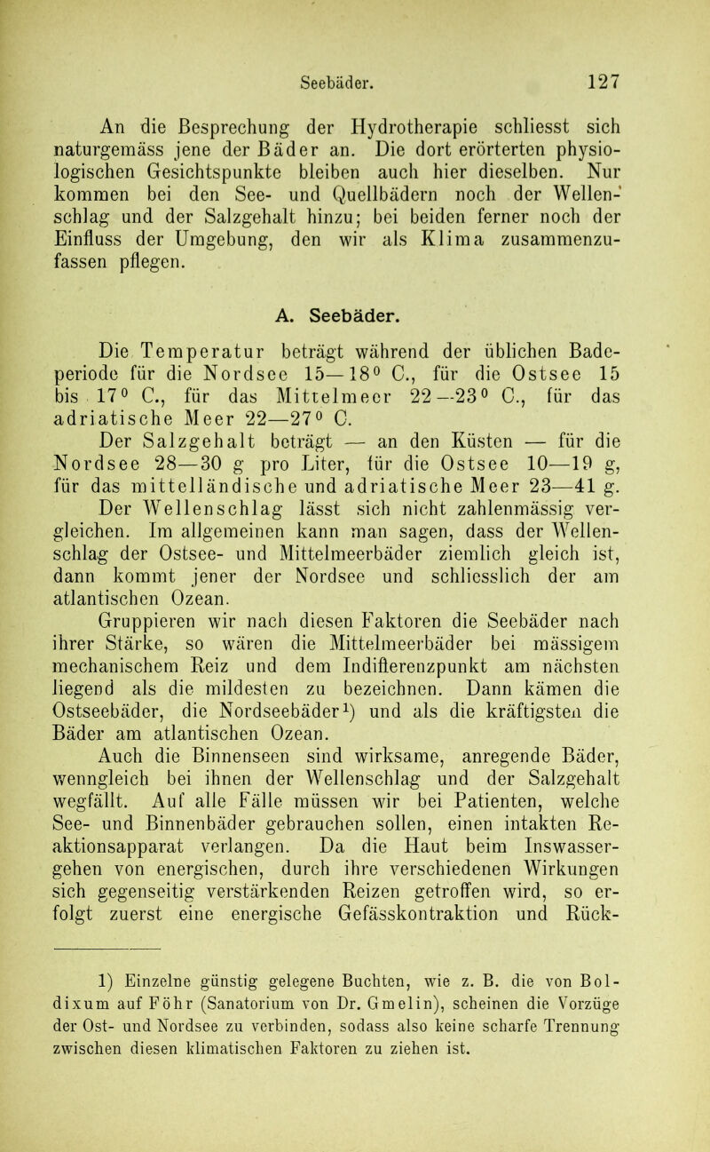 An die Besprechung der Hydrotherapie schliesst sich naturgemass jene der Bäder an. Die dort erörterten physio- logischen Gesichtspunkte bleiben auch hier dieselben. Nur kommen bei den See- und Quellbädern noch der Wellen- schlag und der Salzgehalt hinzu; bei beiden ferner noch der Einfluss der Umgebung, den wir als Klima zusammenzu- fassen pflegen. A. Seebäder. Die Temperatur beträgt während der üblichen Bade- periode für die Nordsee 15—18° C., für die Ostsee 15 bis 17° C., für das Mittelmeer 22—23° 0., für das adriatische Meer 22—27° C. Der Salzgehalt beträgt — an den Küsten — für die Nordsee 28—30 g pro Liter, für die Ostsee 10—19 g, für das mittelländische und adriatische Meer 23—41 g. Der Wellenschlag lässt sich nicht zahlenmässig ver- gleichen. Im allgemeinen kann man sagen, dass der Wellen- schlag der Ostsee- und Mittelmeerbäder ziemlich gleich ist, dann kommt jener der Nordsee und schliesslich der am atlantischen Ozean. Gruppieren wir nach diesen Faktoren die Seebäder nach ihrer Stärke, so wären die Mittelmeerbäder bei mässigem mechanischem Reiz und dem Indiflerenzpunkt am nächsten liegend als die mildesten zu bezeichnen. Dann kämen die Ostseebäder, die Nordseebäder1) und als die kräftigsten die Bäder am atlantischen Ozean. Auch die Binnenseen sind wirksame, anregende Bäder, wenngleich bei ihnen der Wellenschlag und der Salzgehalt wegfällt. Auf alle Fälle müssen wir bei Patienten, welche See- und Binnenbäder gebrauchen sollen, einen intakten Re- aktionsapparat verlangen. Da die Haut beim Inswasser- gehen von energischen, durch ihre verschiedenen Wirkungen sich gegenseitig verstärkenden Reizen getroffen wird, so er- folgt zuerst eine energische Gefässkontraktion und Rück- 1) Einzelne günstig gelegene Buchten, wie z. B. die von Bol- dixum auf Föhr (Sanatorium von Dr. Gmelin), scheinen die Vorzüge der Ost- und Nordsee zu verbinden, sodass also keine scharfe Trennung zwischen diesen klimatischen Faktoren zu ziehen ist.