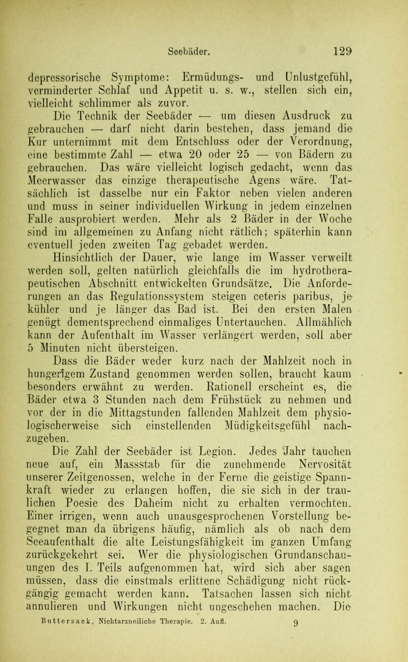 depressorische Symptome: Ermüdungs- und Unlustgefühl, verminderter Schlaf und Appetit u. s. w., stellen sich ein, vielleicht schlimmer als zuvor. Die Technik der Seebäder — um diesen Ausdruck zu gebrauchen — darf nicht darin bestehen, dass jemand die Kur unternimmt mit dem Entschluss oder der Verordnung, eine bestimmte Zahl — etwa 20 oder 25 — von Bädern zu gebrauchen. Das wäre vielleicht logisch gedacht, wenn das Meerwasser das einzige therapeutische Agens wäre. Tat- sächlich ist dasselbe nur ein Faktor neben vielen anderen und muss in seiner individuellen Wirkung in jedem einzelnen Falle ausprobiert werden. Mehr als 2 Bäder in der Woche sind im allgemeinen zu Anfang nicht rätlich; späterhin kann eventuell jeden zweiten Tag gebadet werden. Hinsichtlich der Dauer, wie lange im Wasser verweilt werden soll, gelten natürlich gleichfalls die im hydrothera- peutischen Abschnitt entwickelten Grundsätze. Die Anforde- rungen an das Regulationssystem steigen ceteris paribus, je kühler und je länger das Bad ist. Bei den ersten Malen genügt dementsprechend einmaliges Untertauchen. Allmählich kann der Aufenthalt im Wrasser verlängert werden, soll aber 5 Minuten nicht übersteigen. Dass die Bäder weder kurz nach der Mahlzeit noch in hungerigem Zustand genommen werden sollen, braucht kaum besonders erwähnt zu werden. Rationell erscheint es, die Bäder etwa 3 Stunden nach dem Frühstück zu nehmen und vor der in die Mittagstunden fallenden Mahlzeit dem physio- logischerweise sich einstellenden Müdigkeitsgefühl nach- zugeben. Die Zahl der Seebäder ist Legion. Jedes Jahr tauchen neue auf, ein Massstab für die zunehmende Nervosität unserer Zeitgenossen, welche in der Ferne die geistige Spann- kraft wieder zu erlangen hoffen, die sie sich in der trau- lichen Poesie des Daheim nicht zu erhalten vermochten. Einer irrigen, wenn auch unausgesprochenen Vorstellung be- gegnet man da übrigens häufig, nämlich als ob nach dem Seeaufenthalt die alte T^eistungsfähigkeit im ganzen Umfang zurückgekehrt sei. Wer die physiologischen Grundanschau- ungen des I. Teils aufgenommen hat, wird sich aber sagen müssen, dass die einstmals erlittene Schädigung nicht rück- gängig gemacht werden kann. Tatsachen lassen sich nicht annulieren und Wirkungen nicht ungeschehen machen. Dio Buttersack, Nichtarzneiliche Therapie. 2. Aufl. q