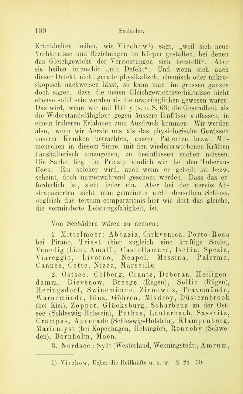 Krankheiten heilen, wie Yirchow1) sagt, „weil sich neue Verhältnisse und Beziehungen im Körper gestalten, bei denen das Gleichgewicht der Verrichtungen sich herstellt“. Aber sie heilen immerhin „mit Defekt“. Und wenn sich auch dieser Defekt nicht gerade physikalisch, chemisch oder mikro- skopisch nachweisen lässt, so kann man im grossen ganzen doch sagen, dass die neuen Gleichgewichtsverhältnisse nicht ebenso solid sein werden als die ursprünglichen gewesen waren. Das wird, wenn wir mit Hilty (s. o. S. 63) die Gesundheit als die Widerstandsfähigkeit gegen äussere Einflüsse auffassen, in einem früheren Erlahmen zum Ausdruck kommen. Wir werden also, wenn wir Aerzte uns als das physiologische Gewissen unserer Kranken betrachten, unsere Patienten bezw. Mit- menschen in diesem Sinne, mit den wiedererworbenen Kräften haushälterisch umzugehen, zu beeinflussen suchen müssen. Die Sache liegt im Prinzip ähnlich wie bei den Tuberku- lösen. Ein solcher wird, auch wenn er geheilt ist bezw. scheint, doch immerwährend geschont werden. Dass das er- forderlich ist, sieht jeder ein. Aber bei den nervös Ab- strapazierten zieht man gemeinhin nicht denselben Schluss, obgleich das tertium comparationis hier wie dort das gleiche, die verminderte Leistungsfähigkeit, ist. Von Seebädern wären zu nennen: 1. Mittelmeer: Abbazia, Cirkvenica, Porto-Rosa bei Pirano, Triest (hier zugleich eine kräftige Soole), Venedig (Lido), Amalfi, Castellamare, lschia, Spezia, Viareggio, Livorno, Neapel, Messina, Palermo, Cannes, Cette, Nizza, Marseille. 2. Ostsee: Colberg, Crantz, Doberan, Heiligen- damm, Dievenow, Breege (Rügen), Sellin (Rügen), Heringsdorf, Swinemünde, Zinnowitz, Travemünde, Warnemünde, Binz, Göhren, Misdroy, Düsternbrook (bei Kiel), Zoppot, Glücksburg, Scharbeuz an der Ost- see (Schleswig-Holstein), Putbus, Lauterbach, Sassnitz, Crampas, Apenrade (Schleswig-Holstein), Klampenborg, Marienlyst (bei Kopenhagen, Helsingör), Ronneby (Schwe- den), Bornholm, Moen. 3. Nordsee: Sylt (Westerland, Wenningstedt), Amrum, 1) Virchow, Ueber die Heilkräfte u. s. w. S. 28—30.