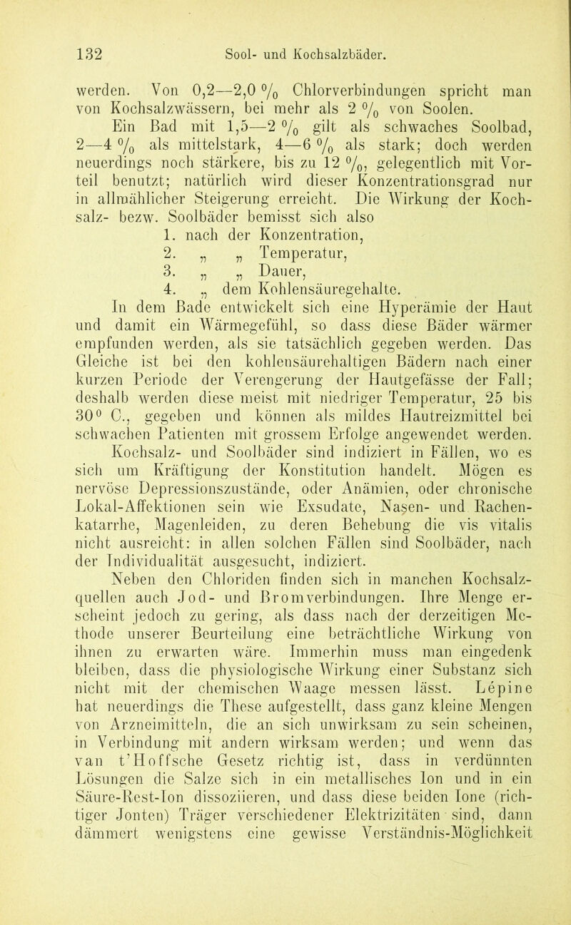 werden. Von 0,2—2,0 % Chlorverbindungen spricht man von Kochsalzwässern, bei mehr als 2 °/0 von Soolen. Ein Bad mit 1,5—2 % gilt als schwaches Soolbad, 2—4 % als mittelstark, 4—6 % als stark; doch werden neuerdings noch stärkere, bis zu 12 °/0, gelegentlich mit Vor- teil benutzt; natürlich wird dieser Konzentrationsgrad nur in allmählicher Steigerung erreicht. Die Wirkung der Koch- salz- bezw. Soolbäder bemisst sich also 1. nach der Konzentration, 2. „ „ Temperatur, 3. „ „ Dauer, 4. „ dem Kohlensäuregehalte. In dem Bade entwickelt sich eine Hyperämie der Haut und damit ein Wärmegefühl, so dass diese Bäder wärmer empfunden werden, als sie tatsächlich gegeben werden. Das Gleiche ist bei den kohlensäurehaltigen Bädern nach einer kurzen Periode der Verengerung der Hautgefässe der Fall; deshalb werden diese meist mit niedriger Temperatur, 25 bis 30° C., gegeben und können als mildes Hautreizmittel bei schwachen Patienten mit grossem Erfolge angewendet werden. Kochsalz- und Soolbäder sind indiziert in Fällen, wo es sich um Kräftigung der Konstitution handelt. Mögen es nervöse Depressionszustände, oder Anämien, oder chronische Lokal-Affektionen sein wie Exsudate, Nasen- und Bachen- katarrhe, Magenleiden, zu deren Behebung die vis vitalis nicht ausreicht: in allen solchen Fällen sind Soolbäder, nach der Individualität ausgesucht, indiziert. Neben den Chloriden finden sich in manchen Kochsalz- quellen auch Jod- und Brom Verbindungen. Ihre Menge er- scheint jedoch zu gering, als dass nach der derzeitigen Me- thode unserer Beurteilung eine beträchtliche Wirkung von ihnen zu erwarten wäre. Immerhin muss man eingedenk bleiben, dass die physiologische Wirkung einer Substanz sich nicht mit der chemischen Waage messen lässt. Lepine hat neuerdings die These aufgestellt, dass ganz kleine Mengen von Arzneimitteln, die an sich unwirksam zu sein scheinen, in Verbindung mit andern wirksam werden; und wenn das van t’Hoffsche Gesetz richtig ist, dass in verdünnten Lösungen die Salze sich in ein metallisches Ion und in ein Säure-Rest-Ion dissoziieren, und dass diese beiden Ione (rich- tiger Jonten) Träger verschiedener Elektrizitäten • sind, dann dämmert wenigstens eine gewisse Verständnis-Möglichkeit