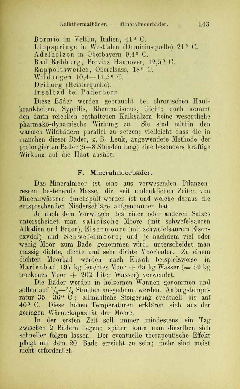 ßormio im Veltlin, Italien, 41° C. Lippspringe in Westfalen (Dominiusquelle) 21° C. Adelholzen in Oberbayern 9,4° C. Bad Rehburg, Provinz Hannover, 12,5° C. Rappoltsweiler, Obereisass, 18° 0. Wildungen 10,4—11,5° C. Driburg (Heisterquelle). lnselbad bei Paderborn. Diese Bäder werden gebraucht bei chronischen Haut- krankheiten, Syphilis, Rheumatismus, Gicht; doch kommt den darin reichlich enthaltenen Kalksalzen keine wesentliche pharmako-dynamische Wirkung zu. Sie sind mithin den warmen Wildbädern parallel zu setzen; vielleicht dass die in manchen dieser Bäder, z. B. Leuk, angewendete Methode der prolongierten Bäder (5—8 Stunden lang) eine besonders kräftige Wirkung auf die Haut ausübt. F. Mineralmoorbäder. Das Mineralmoor ist eine aus verwesenden Pflanzen- resten bestehende Masse, die seit undenkJichen Zeiten von Mineralwässern durchspült worden ist und welche daraus die entsprechenden Niederschläge aufgenommen hat. Je nach dem Yorwiegen des einen oder anderen Salzes unterscheidet man salinische Moore (mit schwefelsauren Alkalien und Erden), Eisenmoore (mit schwefelsaurem Eisen- oxydul) und Schwefelmoore; und je nachdem viel oder wenig Moor zum Bade genommen wird, unterscheidet man massig dichte, dichte und sehr dichte Moorbäder. Zu einem dichten Moorbad werden nach Kisch beispielsweise in Marienbad 197 kg feuchtes Moor + 65 kg Wasser (— 59 kg trockenes Moor -j- 202 Liter Wasser) verwendet. Die Bäder werden in hölzernen Wannen genommen und sollen auf y4—3A Stunden ausgedehnt werden. Anfangstempe- ratur 35—36° G.; allmähliche Steigerung eventuell bis auf 40° C. Diese hohen Temperaturen erklären sich aus der geringen Wärmekapazität der Moore. In der ersten Zeit soll immer mindestens ein Tag zwischen 2 Bädern liegen; später kann man dieselben sich schneller folgen lassen. Der eventuelle therapeutische Effekt pflegt mit dem 20. Bade erreicht zu sein; mehr sind meist nicht erforderlich.
