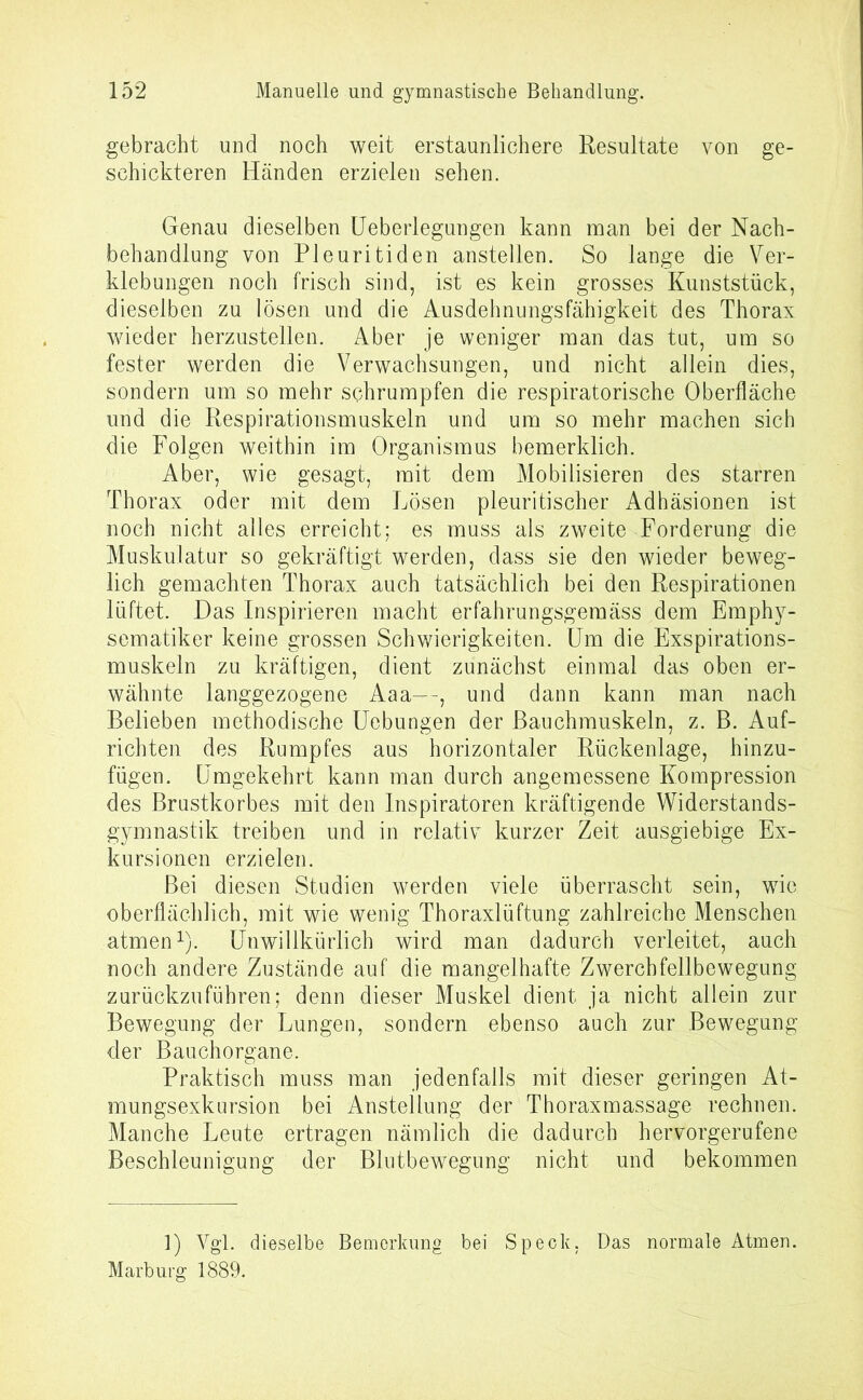 gebracht und noch weit erstaunlichere Resultate von ge- schickteren Händen erzielen sehen. Genau dieselben Ueberlegungen kann man bei der Nach- behandlung von Pleuritiden anstellen. So lange die Ver- klebungen noch frisch sind, ist es kein grosses Kunststück, dieselben zu lösen und die Ausdehnungsfähigkeit des Thorax wieder herzustellen. Aber je weniger man das tut, um so fester werden die Verwachsungen, und nicht allein dies, sondern um so mehr schrumpfen die respiratorische Oberfläche und die Respirationsmuskeln und um so mehr machen sich die Folgen weithin im Organismus bemerklich. Aber, wie gesagt, mit dem Mobilisieren des starren Thorax oder mit dem Lösen pleuritischer Adhäsionen ist noch nicht alles erreicht; es muss als zweite Forderung die Muskulatur so gekräftigt werden, dass sie den wieder beweg- lich gemachten Thorax auch tatsächlich bei den Respirationen lüftet. Das Inspirieren macht erfahrungsgemäss dem Emphy- sematiker keine grossen Schwierigkeiten. Um die Exspirations- muskeln zu kräftigen, dient zunächst einmal das oben er- wähnte langgezogene Aaa—, und dann kann man nach Belieben methodische Uebungen der Bauchmuskeln, z. B. Auf- richten des Rumpfes aus horizontaler Rückenlage, hinzu- fügen. Umgekehrt kann man durch angemessene Kompression des Brustkorbes mit den Inspiratoren kräftigende Widerstands- gymnastik treiben und in relativ kurzer Zeit ausgiebige Ex- kursionen erzielen. Bei diesen Studien werden viele überrascht sein, wie oberflächlich, mit wie wenig Thoraxlüftung zahlreiche Menschen atmen1). Unwillkürlich wird man dadurch verleitet, auch noch andere Zustände auf die mangelhafte Zwerchfellbewegung zurückzuführen; denn dieser Muskel dient ja nicht allein zur Bewegung der Lungen, sondern ebenso auch zur Bewegung der Bauchorgane. Praktisch muss man jedenfalls mit dieser geringen At- mungsexkursion bei Anstellung der Thoraxmassage rechnen. Manche Leute ertragen nämlich die dadurch hervorgerufene Beschleunigung der Blutbewegung nicht und bekommen 1) Vgl. dieselbe Bemerkung bei Speck, Das normale Atmen. Marburg 1889.