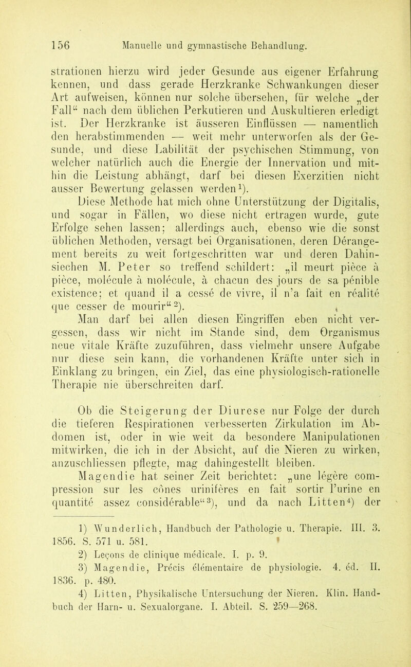 strationen hierzu wird jeder Gesunde aus eigener Erfahrung kennen, und dass gerade Herzkranke Schwankungen dieser Art aufweisen, können nur solche übersehen, für welche „der Fall“ nach dem üblichen Perkutieren und Auskultieren erledigt ist. Der Herzkranke ist äusseren Einflüssen — namentlich den herabstimmenden — weit mehr unterworfen als der Ge- sunde, und diese Labilität der psychischen Stimmung, von welcher natürlich auch die Energie der Innervation und mit- hin die Leistung abhängt, darf bei diesen Exerzitien nicht ausser Bewertung gelassen werden1). Diese Methode hat mich ohne Unterstützung der Digitalis, und sogar in Fällen, wo diese nicht ertragen wurde, gute Erfolge sehen lassen; allerdings auch, ebenso wie die sonst üblichen Methoden, versagt bei Organisationen, deren Derange- ment bereits zu weit fortgeschritten war und deren Dahin- siechen M. Peter so treffend schildert: „il meurt piece ä piece, molecule ä molecule, ä chacun des jours de sa penible existence; et cjuand il a cesse de vivre, il n’a. fait en realite que cesser de mourir“2). ( Man darf bei allen diesen Eingriffen eben nicht ver- gessen, dass wir nicht im Stande sind, dem Organismus neue vitale Kräfte zuzuführen, dass vielmehr unsere Aufgabe nur diese sein kann, die vorhandenen Kräfte unter sich in Einklang zu bringen, ein Ziel, das eine physiologisch-rationelle Therapie nie überschreiten darf. Ob die Steigerung der Diurese nur Folge der durch die tieferen Respirationen verbesserten Zirkulation im Ab- domen ist, oder in wie weit da besondere Manipulationen mitwirken, die ich in der Absicht, auf die Nieren zu wirken, anzuschliessen pflegte, mag dahingestellt bleiben. Magendie hat seiner Zeit berichtet: „une legere com- pression sur les ebnes uriniferes en fait sortir l’urine en quantite assez considerable“3), und da nach Litten4) der 1) Wunderlich, Handbuch der Pathologie u. Therapie. III. 3. 1856. S. 571 u. 581. ' 2) Letjons de clinique medicale. I. p. 9. 3) Magendie, Precis elementaire de physiologie. 4. ed. II. 1836. p. 480. 4) Litten, Physikalische Untersuchung der Nieren. Klin. Hand- buch der Harn- u. Sexualorgane. I. Abteil. S. 259—268.