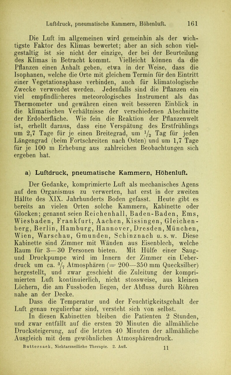 Die Luft im allgemeinen wird gemeinhin als der wich- tigste Faktor des Klimas bewertet; aber an sich schon viel- gestaltig ist sie nicht der einzige, der bei der Beurteilung des Klimas in Betracht kommt. Vielleicht können da die Pflanzen einen Anhalt geben, etwa in der Weise, dass die Isophanen, welche die Orte mit gleichem Termin für den Eintritt einer Vegetationsphase verbinden, auch für klimatologische Zwecke verwendet werden. Jedenfalls sind die Pflanzen ein viel empfindlicheres meteorologisches Instrument als das Thermometer und gewähren einen weit besseren Einblick in die klimatischen Verhältnisse der verschiedenen Abschnitte der Erdoberfläche. Wie fein die Reaktion der Pflanzenwelt ist, erhellt daraus, dass eine Verspätung des Erstfrühlings um 2,7 Tage für je einen Breitegrad, um 1/2 Tag für jeden Längengrad (beim Fortschreiten nach Osten) und um 1,7 Tage für je 100 m Erhebung aus zahlreichen Beobachtungen sich ergeben hat. a) Luftdruck, pneumatische Kammern, Höhenluft. Der Gedanke, komprimierte Luft als mechanisches Agens auf den Organismus zu verwerten, hat erst in der zweiten Hälfte des XIX. Jahrhunderts Boden gefasst. Heute gibt es bereits an vielen Orten solche Kammern, Kabinette oder Glocken; genannt seien Reichenhall, Baden-Baden, Ems, Wiesbaden, Frankfurt, Aachen, Kissingen, Gleichen- berg, Berlin, Hamburg, Hannover, Dresden, München, Wien, Warschau, Gmunden, Schinznach u. s. w. Diese Kabinette sind Zimmer mit Wänden aus Eisenblech, welche Raum für 3—30 Personen bieten. Mit Hülfe einer Saug- und Druckpumpe wird im Innern der Zimmer ein Leber- druck um ca. 3/7 Atmosphären (— 200—350 mm Quecksilber) hergestellt, und zwar geschieht die Zuleitung der kompri- mierten Luft kontinuierlich, nicht stossweise, aus kleinen Löchern, die am Fussboden liegen, der Abfluss durch Röhren nahe an der Decke. Dass die Temperatur und der Feuchtigkeitsgehalt der Luft genau regulierbar sind, versteht sich von selbst. In diesen Kabinetten bleiben die Patienten 2 Stunden, und zwar entfällt auf die ersten 20 Minuten die allmähliche Drucksteigerung, auf die letzten 40 Minuten der allmähliche Ausgleich mit dem gewöhnlichen Atmosphärendruck. Buttersack, Nichtarzneiliche Therapie. 2. Aufl. 11