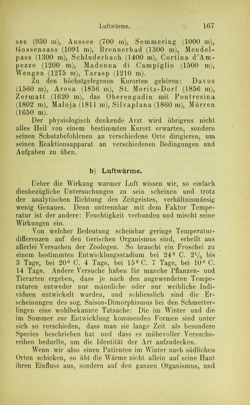 see (930 m), Aussee (700 m), Semmering (1000 m), Gossensass (1091 m), Brennerbad (1300 m), Mendel- pass (1300 m), Schluderbach (1400 m), Cortina d’Am- pezzo (1200 m), Madonna di Campi'glio (1500 m), Wengen (1275 m), Tarasp (1210 m). Zu den höchstgelegcnen Kurorten . gehören: Davos (1560 m), Arosa (1856 m), St. Moritz-Dorf (1856 m), Zermatt (1620 m), das Oberengadin mit Pontresina (1802 m), Maloja (1811 mj, Silvaplana (1860 m), Mürren (1650 m). Der physiologisch denkende Arzt wird übrigens nicht alles Heil von einem bestimmten Kurort erwarten, sondern seinen Schutzbefohlenen an verschiedene Orte dirigieren, um seinen Reaktionsapparat an verschiedenen Bedingungen und Aufgaben zn üben. b) Lnftwärme. Ueber die Wirkung warmer Luft wissen wir, so einfach diesbezügliche Untersuchungen zu sein scheinen und trotz der analytischen Richtung des Zeitgeistes, verhältnismässig wenig Genaues. Denn untrennbar mit dem Faktor Tempe- ratur ist der andere: Feuchtigkeit verbunden und mischt seine Wirkungen ein. Von welcher Bedeutung scheinbar geringe Temperatur- differenzen auf den tierischen Organismus sind, erhellt aus allerlei Versuchen der Zoologen. So braucht ein Froschei zu einem bestimmten Entwicklungsstadium bei 24° C. 21/2 bis 3 Tage, bei 20° C. 4 Tage, bei 15° C. 7 Tage, bei 10° C. 14 Tage. Andere Versuche haben für manche Pflanzen- und Tierarten ergeben, dass je nach den angewendeten Tempe- raturen entweder nur männliche oder nur weibliche Indi- viduen entwickelt wurden, und schliesslich sind die Er- scheinungen des sog. Saison-Dimorphismus bei den Schmetter- lingen eine wohlbekannte Tatsache: Die im Winter und die im Sommer zur Entwicklung kommenden Formen sind unter sich so verschieden, dass man sie lange Zeit als besondere- Species beschrieben hat und dass es mühevoller Versuchs- reihen bedurfte, um die Identität der Art aufzudecken. Wenn wir also einen Patienten im Winter nach südlichen Orten schicken, so übt die Wärme nicht allein auf seine Haut ihren Einfluss aus, sondern auf den ganzen Organismus, und