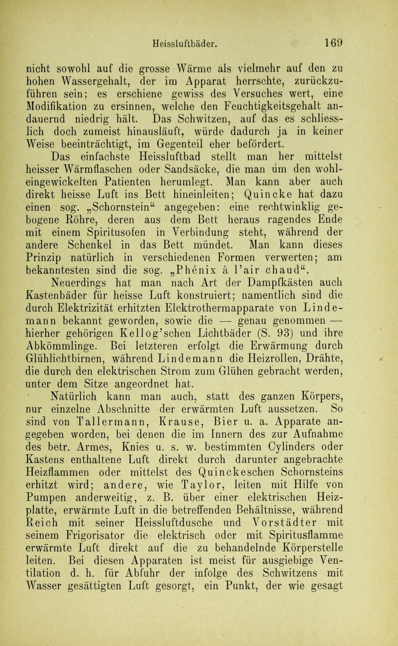 nicht sowohl auf die grosse Wärme als vielmehr auf den zu hohen Wassergehalt, der im Apparat herrschte, zurückzu- führen sein; es erschiene gewiss des Versuches wert, eine Modifikation zu ersinnen, welche den Feuchtigkeitsgehalt an- dauernd niedrig hält. Das Schwitzen, auf das es schliess- lich doch zumeist hinausläuft, würde dadurch ja in keiner Weise beeinträchtigt, im Gegenteil eher befördert. Das einfachste Heissluftbad stellt man her mittelst heisser Wärmflaschen oder Sandsäcke, die man um den wohl- eingewickelten Patienten herumlegt. Man kann aber auch direkt heisse Luft ins Bett hineinleiten; Quincke hat dazu einen sog. „Schornstein“ angegeben: eine rechtwinklig ge- bogene Röhre, deren aus dem Bett heraus ragendes Ende mit einem Spiritusofen in Verbindung steht, während der andere Schenkel in das Bett mündet. Man kann dieses Prinzip natürlich in verschiedenen Formen verwerten; am bekanntesten sind die sog. „P he nix ä Fair chaud“. Neuerdings hat man nach Art der Dampfkästen auch Kastenbäder für heisse Luft konstruiert; namentlich sind die durch Elektrizität erhitzten Elektrothermapparate von Linde- mann bekannt geworden, sowie die — genau genommen — hierher gehörigen Keilog’sehen Lichtbäder (S. 93) und ihre Abkömmlinge. Bei letzteren erfolgt die Erwärmung durch Glühlichtbirnen, während Lindemann die Heizrollen, Drähte, die durch den elektrischen Strom zum Glühen gebracht werden, unter dem Sitze angeordnet hat. Natürlich kann man auch, statt des ganzen Körpers, nur einzelne Abschnitte der erwärmten Luft aussetzen. So sind von Tallermann, Krause, Bier u. a. Apparate an- gegeben worden, bei denen die im Innern des zur Aufnahme des betr. Armes, Knies u. s. w. bestimmten Cylinders oder Kastens enthaltene Luft direkt durch darunter angebrachte Heizflammen oder mittelst des Quinckeschen Schornsteins erhitzt wird; andere, wie Taylor, leiten mit Hilfe von Pumpen anderweitig, z. B. über einer elektrischen Heiz- platte, erwärmte Luft in die betreffenden Behältnisse, während Reich mit seiner Heissluftdusche und Vorstädter mit seinem Frigorisator die elektrisch oder mit Spiritusflamme erwärmte Luft direkt auf die zu behandelnde Körperstelle leiten. Bei diesen Apparaten ist meist für ausgiebige Ven- tilation d. h. für Abfuhr der infolge des Schwitzens mit Wasser gesättigten Luft gesorgt, ein Punkt, der wie gesagt