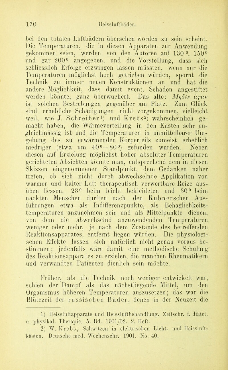 bei den totalen Luftbädern übersehen worden zu sein scheint. Die Temperaturen, die in diesen Apparaten zur Anwendung gekommen seien, werden von den Autoren auf 130°, 150° und gar 200° angegeben, und die Vorstellung, dass sich schliesslich Erfolge erzwingen lassen müssten, wenn nur die Temperaturen möglichst hoch getrieben würden, spornt die Technik zu immer neuen Konstruktionen an und hat die andere Möglichkeit, dass damit event. Schaden angestiftet werden könnte, ganz überwuchert. Das alte: 3fajdtv. äyav ist solchen Bestrebungen gegenüber am Platz. Zum Glück sind erhebliche Schädigungen nicht vorgekommen, vielleicht weil, wie J. Schreiber1) und Krebs2) wahrscheinlich ge- macht haben, die Wärmeverteilung in den Kästen sehr un- gleichmässig ist und die Temperaturen in unmittelbarer Um- gebung des zu erwärmenden Körperteils zumeist erheblich niedriger (etwa um 40°—80°) gefunden wurden. Neben diesen auf Erzielung möglichst hoher absoluter Temperaturen gerichteten Absichten könnte man, entsprechend dem in diesen Skizzen eingenommenen Standpunkt, dem Gedanken näher treten, ob sich nicht durch abwechselnde Applikation von warmer und kalter Luft therapeutisch verwertbare Reize aus- üben Hessen. 23° beim leicht bekleideten und 30° beim nackten Menschen dürften nach den Rubn ersehen Aus- führungen etwa als Indifferenzpunktc, als Behaglichkeits- temperaturen anzunehmen sein und als Mittelpunkte dienen, von dem die abwechselnd anzuwendenden Temperaturen weniger oder mehr, je nach dem Zustande des betreffenden Reaktionsapparates, entfernt liegen würden. Die physiologi- schen Effekte lassen sich natürlich nicht genau voraus be- stimmen ; jedenfalls wäre damit eine methodische Schulung des Reaktionsapparates zu erzielen, die manchen Rheumatikern und verwandten Patienten dienlich sein möchte. Früher, als die Technik noch weniger entwickelt war, schien der Dampf als das nächstliegende Mittel, um den Organismus höheren Temperaturen auszusetzen; das war die Blütezeit der russischen Bäder, denen in der Neuzeit die 1) Heissluftapparate und Heissluftbehandlung. Zeitschr. f. diatet. u. physikal. Therapie. 5. Bd. 1901/02. 2. Heft. 2) W. Krebs, Schwitzen in elektrischen Licht- und Heissluft- kasten. Deutsche med. Wochenschr. 1901. No. 40.