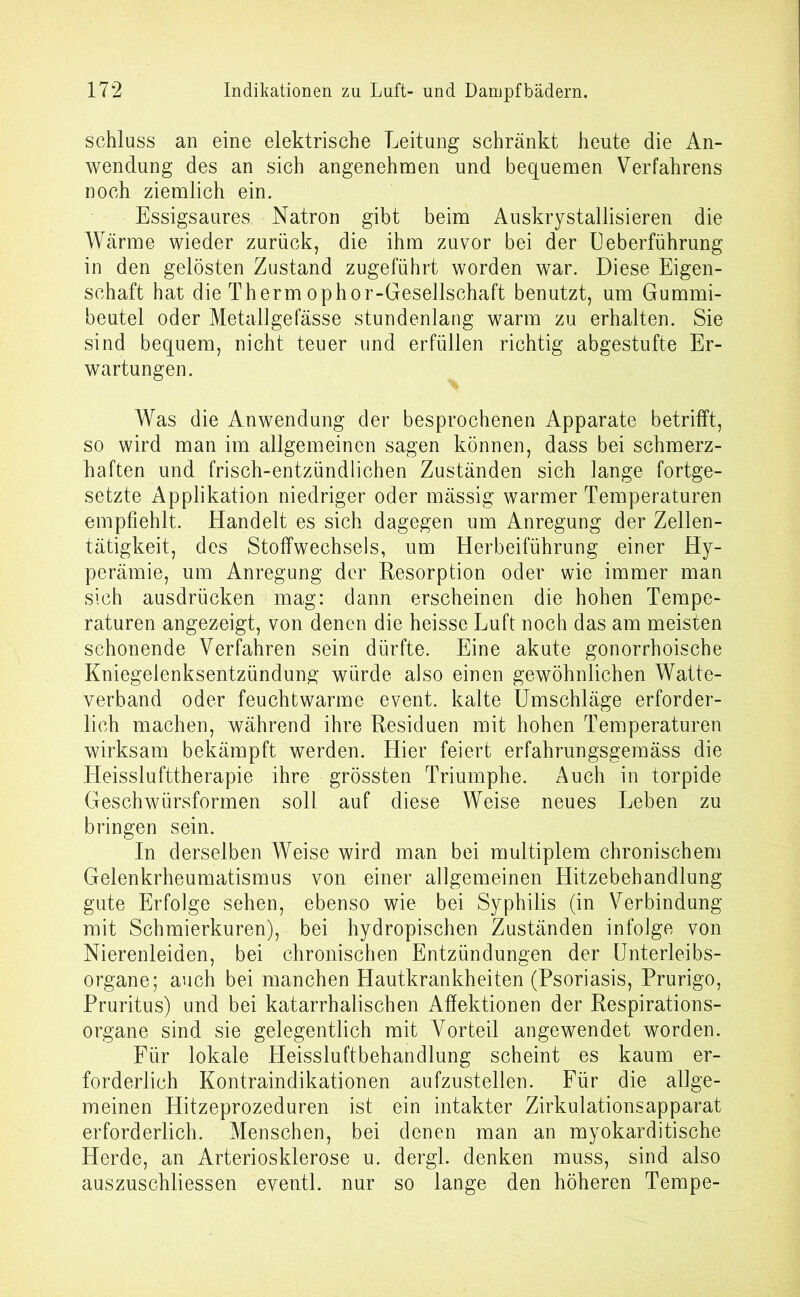 Schluss an eine elektrische Leitung schränkt heute die An- wendung des an sich angenehmen und bequemen Verfahrens noch ziemlich ein. Essigsaures Natron gibt beim Auskrystallisieren die Wärme wieder zurück, die ihm zuvor bei der Ueberführung in den gelösten Zustand zugeführt worden war. Diese Eigen- schaft hat die Therm ophor-Gesellschaft benutzt, um Gummi- beutel oder Metallgefässe stundenlang warm zu erhalten. Sie sind bequem, nicht teuer und erfüllen richtig abgestufte Er- wartungen. Was die Anwendung der besprochenen Apparate betrifft, so wird man im allgemeinen sagen können, dass bei schmerz- haften und frisch-entzündlichen Zuständen sich lange fortge- setzte Applikation niedriger oder mässig warmer Temperaturen empfiehlt. Handelt es sich dagegen um Anregung der Zellen- tätigkeit, des Stoffwechsels, um Herbeiführung einer Hy- perämie, um Anregung der Resorption oder wie immer man sich ausdrücken mag: dann erscheinen die hohen Tempe- raturen angezeigt, von denen die heisse Luft noch das am meisten schonende Verfahren sein dürfte. Eine akute gonorrhoische Kniegelenksentzündung würde also einen gewöhnlichen Watte- verband oder feuchtwarme event. kalte Umschläge erforder- lich machen, während ihre Residuen mit hohen Temperaturen wirksam bekämpft werden. Hier feiert erfahrungsgemäss die Heisslufttherapie ihre grössten Triumphe. Auch in torpide Geschwürsformen soll auf diese Weise neues Leben zu bringen sein. In derselben Weise wird man bei multiplem chronischem Gelenkrheumatismus von einer allgemeinen Hitzebehandlung gute Erfolge sehen, ebenso wie bei Syphilis (in Verbindung mit Schmierkuren), bei hydropischen Zuständen infolge von Nierenleiden, bei chronischen Entzündungen der Unterleibs- organe; auch bei manchen Hautkrankheiten (Psoriasis, Prurigo, Pruritus) und bei katarrhalischen Affektionen der Respirations- organe sind sie gelegentlich mit Vorteil angewendet worden. Für lokale Heissluftbehandlung scheint es kaum er- forderlich Kontraindikationen aufzustellen. Für die allge- meinen Hitzeprozeduren ist ein intakter Zirkulationsapparat erforderlich. Menschen, bei denen man an myokarditische Herde, an Arteriosklerose u. dergl. denken muss, sind also auszuschliessen eventl. nur so lange den höheren Tempe-