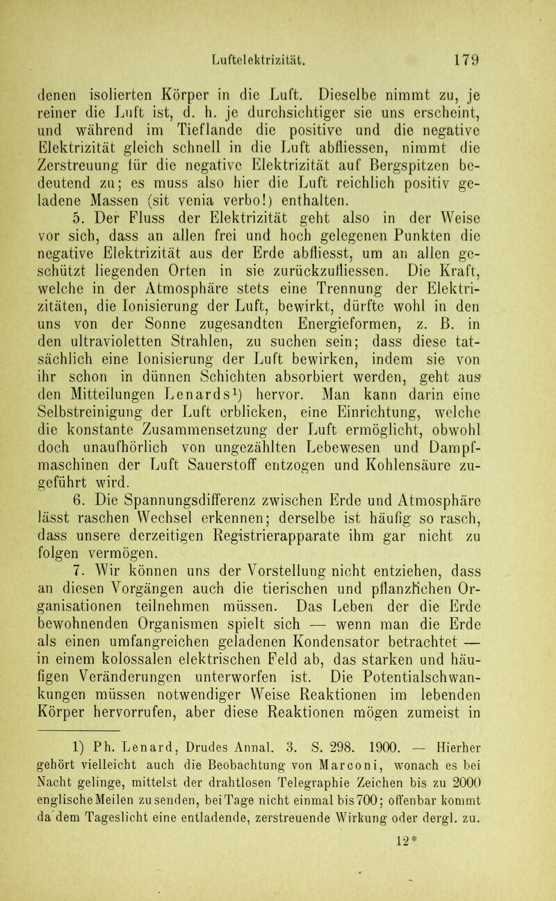 denen isolierten Körper in die Luft. Dieselbe nimmt zu, je reiner die Luft ist, d. h. je durchsichtiger sie uns erscheint, und während im Tieflande die positive und die negative Elektrizität gleich schnell in die Luft abfliessen, nimmt die Zerstreuung für die negative Elektrizität auf Bergspitzen be- deutend zu; es muss also hier die Luft reichlich positiv ge- ladene Massen (sit venia verbo!) enthalten. 5. Der Fluss der Elektrizität geht also in der Weise vor sich, dass an allen frei und hoch gelegenen Punkten die negative Elektrizität aus der Erde abfliesst, um an allen ge- schützt liegenden Orten in sie zurückzufliessen. Die Kraft, welche in der Atmosphäre stets eine Trennung der Elektri- zitäten, die Ionisierung der Luft, bewirkt, dürfte wohl in den uns von der Sonne zugesandten Energieformen, z. B. in den ultravioletten Strahlen, zu suchen sein; dass diese tat- sächlich eine Ionisierung der Luft bewirken, indem sie von ihr schon in dünnen Schichten absorbiert werden, geht aus den Mitteilungen Lenards1) hervor. Man kann darin eine Selbstreinigung der Luft erblicken, eine Einrichtung, welche die konstante Zusammensetzung der Luft ermöglicht, obwohl doch unaufhörlich von ungezählten Lebewesen und Dampf- maschinen der Luft Sauerstoff entzogen und Kohlensäure zu- geführt wird. 6. Die Spannungsdifferenz zwischen Erde und Atmosphäre lässt raschen Wechsel erkennen; derselbe ist häufig so rasch, dass unsere derzeitigen Registrierapparate ihm gar nicht zu folgen vermögen. 7. Wir können uns der Vorstellung nicht entziehen, dass an diesen Vorgängen auch die tierischen und pflanzlichen Or- ganisationen teilnehmen müssen. Das Leben der die Erde bewohnenden Organismen spielt sich —- wenn man die Erde als einen umfangreichen geladenen Kondensator betrachtet — in einem kolossalen elektrischen Feld ab, das starken und häu- figen Veränderungen unterworfen ist. Die Potentialschwan- kungen müssen notwendiger Weise Reaktionen im lebenden Körper hervorrufen, aber diese Reaktionen mögen zumeist in 1) Ph. Lenard, Drudes Annal. 3. S. 298. 1900. — Hierher gehört vielleicht auch die Beobachtung von Marconi, wonach es bei Nacht gelinge, mittelst der drahtlosen Telegraphie Zeichen bis zu 2000 englische Meilen zu senden, beiTage nicht einmal bis700; offenbar kommt da dem Tageslicht eine entladende, zerstreuende Wirkung oder dergl. zu. 12*