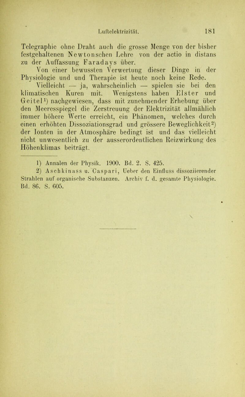 Telegraphie ohne Draht auch die grosse Menge von der bisher festgehaltenen Newtonschcn Lehre von der actio in distans zu der Auffassung Faradays über. Von einer bewussten Verwertung dieser Dinge in der Physiologie und und Therapie ist heute noch keine Rede. Vielleicht — ja, wahrscheinlich — spielen sie bei den klimatischen Kuren mit. Wenigstens haben Elster und Geitel1) nachgewiesen, dass mit zunehmender Erhebung über den Meeresspiegel die Zerstreuung der Elektrizität allmählich immer höhere Werte erreicht, ein Phänomen, welches durch einen erhöhten Dissoziationsgrad und grössere Beweglichkeit2) der Ionten in der Atmosphäre bedingt ist und das vielleicht nicht unwesentlich zu der ausserordentlichen Reizwirkung des Höhenklimas beiträgt. 1) Annalen der Physik. 1900. Bd. 2. S. 425. 2) Aschkinass u. Caspari, lieber den Einfluss dissoziierender Strahlen auf organische Substanzen. Archiv f. d. gesamte Physiologie. Bd. 86. S. 605. \