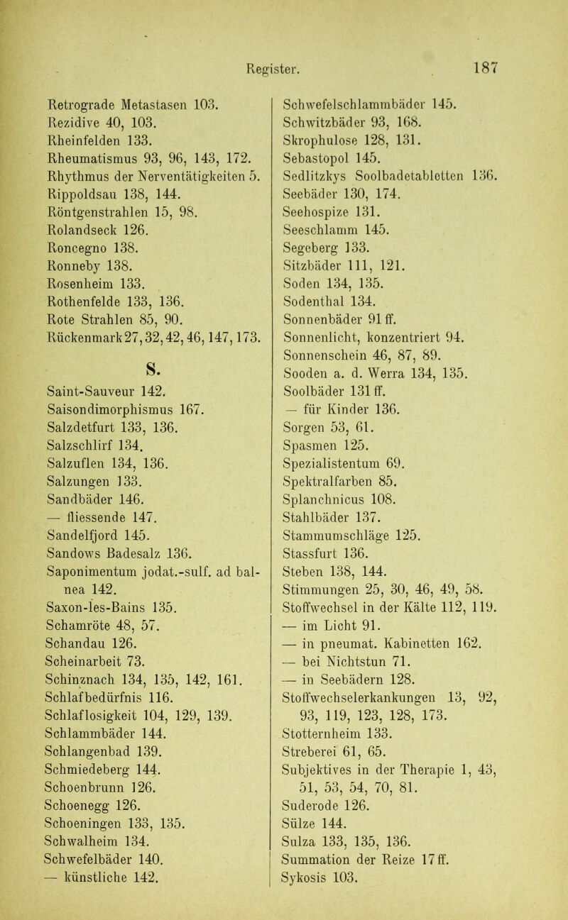 Retrograde Metastasen 103. Rezidive 40, 103. Rheinfelden 133. Rheumatismus 93, 96, 143, 172. Rhythmus der Nerventätigkeiten 5. Rippoldsau 138, 144. Röntgenstrahlen 15, 98. Rolandseck 126. Roncegno 138. Ronneby 138. Rosenheim 133. Rothenfelde 133, 136. Rote Strahlen 85, 90. Rückenmark 27,32,42,46,147,173. s. Saint-Sauveur 142. Saisondimorphismus 167. Salzdetfurt 133, 136. Salzschlirf 134. Salzuflen 134, 136. Salzungen 133. Sandbäder 146. — fliessende 147. Sandelfjord 145. Sandows Badesalz 136. Saponimentum jodat.-sulf. ad bal- nea 142. Saxon-les-Bains 135. Schamröte 48, 57. Schandau 126. Scheinarbeit 73. Schinznach 134, 135, 142, 161. Schlafbedürfnis 116. Schlaflosigkeit 104, 129, 139. Schlammbäder 144. Schlangenbad 139. Schmiedeberg 144. Schoenbrunn 126. Schoenegg 126. Schoeningen 133, 135. Schwalheim 134. Schwefelbäder 140. — künstliche 142. Schwefelschlammbäder 145. Schwitzbäder 93, 168. Skrophulose 128, 131. Sebastopol 145. Sedlitzkys Soolbadetabletten 136. Seebäder 130, 174. Seehospize 131. Seeschlamm 145. Segeberg 133. Sitzbäder 111, 121. Soden 134, 135. Sodenthal 134. Sonnenbäder 91 ff. Sonnenlicht, konzentriert 94. Sonnenschein 46, 87, 89. Sooden a. d. Werra 134, 135. Soolbäder 131 ff. — für Kinder 136. Sorgen 53, 61. Spasmen 125. Spezialistentum 69. Spektralfarben 85. Splanchnicus 108. Stahlbäder 137. Stammumschläge 125. Stassfurt 136. Stehen 138, 144. Stimmungen 25, 30, 46, 49, 58. Stoffwechsel in der Kälte 112, 119. — im Licht 91. — in pneumat. Kabinetten 162. — bei Nichtstun 71. — in Seebädern 128. Stoffwechselerkankungen 13, 92, 93, 119, 123, 128, 173. Stotternheim 133. Streberei 61, 65. Subjektives in der Therapie 1, 43, 51, 53, 54, 70, 81. Suderode 126. Sülze 144. Sulza 133, 135, 136. Summation der Reize 17 ff. Sykosis 103.