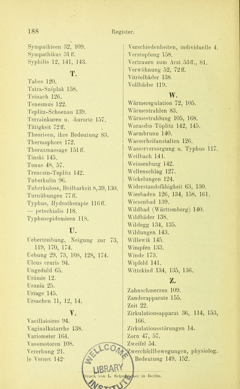 Sympathieen 32, 109. Sympathikus 31 ff. Syphilis 12, 141, 143. T. Tabes 120. Tatra-Szeplak 158. Teinach 126. Tenesmüs 122. Teplitz-Schoenau 139. Terrainkuren u. -kurorte 157. Tätigkeit 72 ff. Theorieen, ihre Bedeutung 83. Thermophore 172. Thoraxmassage 151 ff. Tinski 145. Tonus 48, 57. Trencsin-Teplitz 142. Tuberkulin 96. Tuberkulose, Heilbarkeit 8,39,130. Turnübungen 77 ff. Typhus, Hydrotherapie 116ff. — petechialis 118. Typhusepidemieen 118. u. Uebertreibung, Neigung zur 73, 119, 170, 174. Uebung 29, 73, 108, 128, 174. Ulcus cruris 94. Ungeduld 65. Urämie 12. Urania 25. Uriage 145. Ursachen 11, 12, 14. V. Vacillatoires 94. Vaginalkatarrhe 138. Variometer 164. Vasomotoren 108. Vererbung 21. le Vernet 142’ I Verschiedenheiten, individuelle 4. Verstopfung 158. Vertrauen zum Arzt 53ff., 81. Verwöhnung 52, 72 ff. Vitriolbäder 138. Vollbäder 119. w. Wärmeregulation 72, 105. Wärmestrahlen 83. Wärmestrahlung 105, 168. Warasdin-Töplitz 142, 145. Warmbrunn 140. Wasserheilanstalten 126. Wasserversorgung u. Typhus 117. Weilbach 141. Weissenburg 142. Wellenschlag 127. Wickelungen 124. Widerstandsfähigkeit 63, 130. Wiesbaden 126, 134, 158, 161. Wiesenbad 139. Wildbad (Württemberg) 140. Wildbäder 138. Wildegg 134, 135. Wildungen 143. Willewik 145. Wimpfen 133. Winde 173. Wipfeld 141. Wittekind 134, 135, 136. Z. Zahnschmerzen 109. Zanderapparate 155. Zeit 22. Zirkulationsapparat 36, 114, 153, 166. Zirkulationsstörungen 14. Zorn 47, 57. Zweifel 54. werchfellbewegungen, physiolog. Bedeutung 149. 152. >c°4 % bbM. ruck von b. SckuAsuiiei- in Berlin.