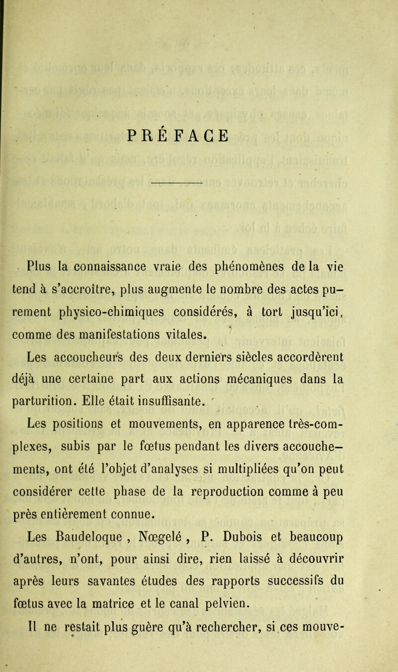 PRÉFACE Plus la connaissance vraie des phénomènes de la vie tend à s’accroître, plus augmente le nombre des actes pu- rement physico-chimiques considérés, à tort jusqu’ici, comme des manifestations vitales. Les accoucheurs des deux derniers siècles accordèrent déjà une certaine part aux actions mécaniques dans la parturition. Elle était insuffisante. Les positions et mouvements, en apparence très-com- plexes, subis par le fœtus pendant les divers accouche- ments, ont été l’objet d’analyses si multipliées qu’on peut considérer cette phase de la reproduction comme à peu près entièrement connue. Les Baudeloque , Nœgeîé , P. Dubois et beaucoup d’autres, n’ont, pour ainsi dire, rien laissé à découvrir après leurs savantes études des rapports successifs du fœtus avec la matrice et le canal pelvien. Il ne restait plus guère qu’à rechercher, si ces mouve-