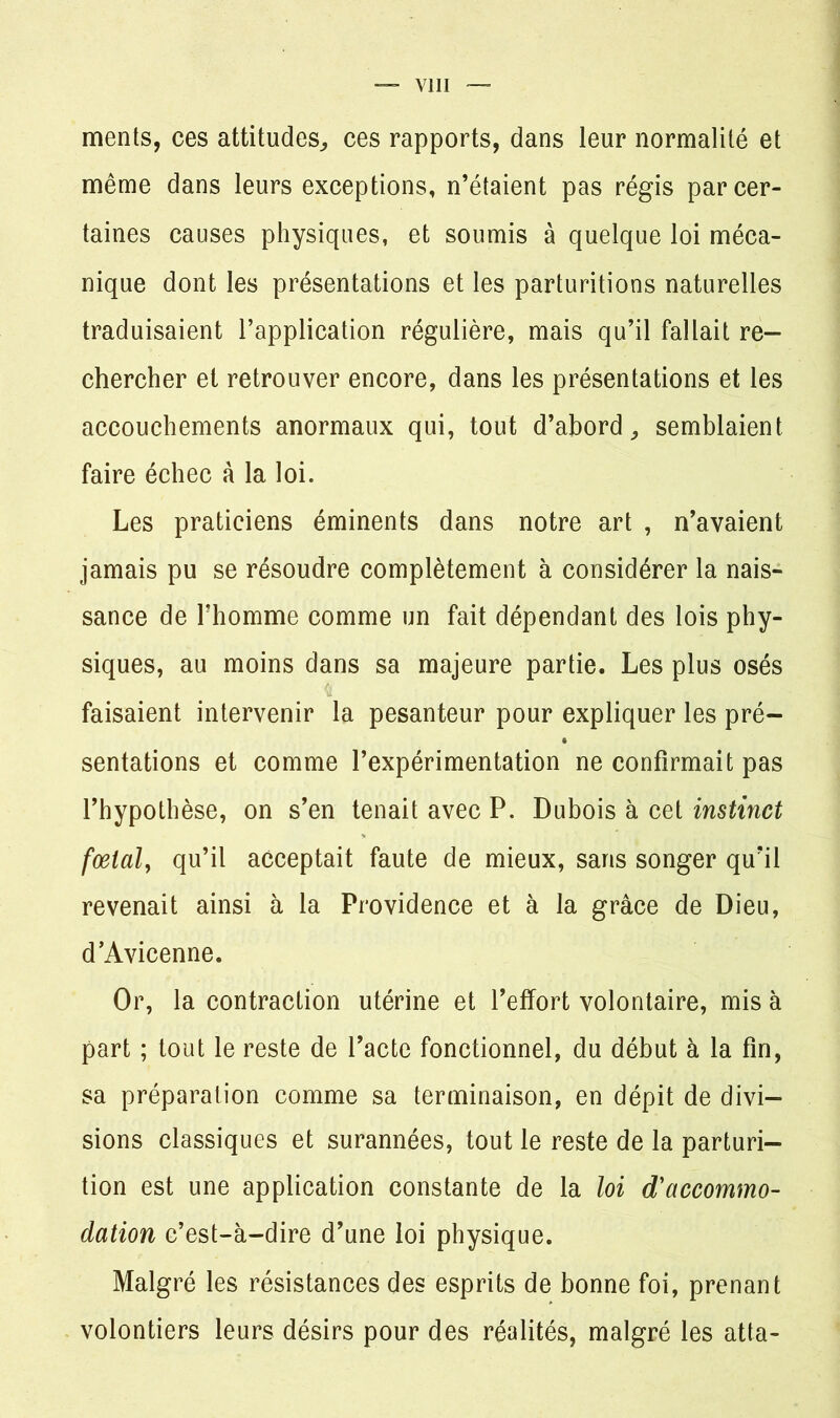 ments, ces attitudes,, ces rapports, dans leur normalité et même dans leurs exceptions, n’étaient pas régis par cer- taines causes physiques, et soumis à quelque loi méca- nique dont les présentations et les parturitions naturelles traduisaient l’application régulière, mais qu’il fallait re- chercher et retrouver encore, dans les présentations et les accouchements anormaux qui, tout d’abord,, semblaient faire échec à la loi. Les praticiens éminents dans notre art , n’avaient jamais pu se résoudre complètement à considérer la nais- sance de Thomme comme un fait dépendant des lois phy- siques, au moins dans sa majeure partie. Les plus osés faisaient intervenir la pesanteur pour expliquer les pré- sentations et comme l’expérimentation ne confirmait pas l’hypothèse, on s’en tenait avec P. Dubois à cet instinct fœtal, qu’il acceptait faute de mieux, sans songer qu’il revenait ainsi à la Providence et à la grâce de Dieu, d’Avicenne. Or, la contraction utérine et l’effort volontaire, mis à part ; tout le reste de l’acte fonctionnel, du début à la fin, sa préparation comme sa terminaison, en dépit de divi- sions classiques et surannées, tout le reste de la parturi- tion est une application constante de la loi d'accommo- dation c’est-à-dire d’une loi physique. Malgré les résistances des esprits de bonne foi, prenant volontiers leurs désirs pour des réalités, malgré les atta-