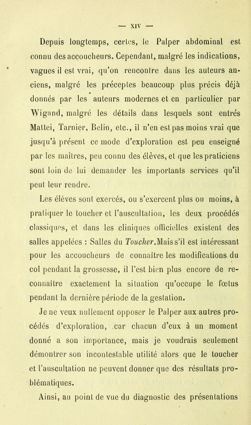 Depuis longtemps, certes, le Palper abdominal est connu des accoucheurs. Cependant, malgré les indications, vagues il est vrai, qu’on rencontre dans les auteurs an- ciens, malgré les préceptes beaucoup plus précis déjà donnés par les auteurs modernes et en particulier par Wignnd, malgré les détails dans lesquels sont entrés Mattéi, Tarnier, Belin, etc., il n’en est pas moins vrai que jusqu’à présent ce mode d’exploration est peu enseigné par les maîtres, peu connu des élèves, et que les praticiens sont loin de lui demander les importants services qu’il peut leur rendre. Les élèves sont exercés, ou s’exercent plus ou moins, à pratiquer le toucher et l’auscultation, les deux procédés classiques, et dans les cliniques officielles existent des salles appelées : Salles du Toucher.Mais s’il est intéressant pour les accoucheurs de connaître les modifications du col pendant la grossesse, il l’est bien plus encore de re- connaître exactement la situation qu’occupe le fœtus pendant la dernière période de la gestation. Je ne veux nullement opposer le Palper aux autres pro- cédés d’exploration, car chacun d’eux à un moment donné a son importance, mais je voudrais seulement démontrer son incontestable utilité alors que le toucher et l’auscultation ne peuvent donner que des résultats pro- blématiques. Ainsi, au point de vue du diagnostic des présentations