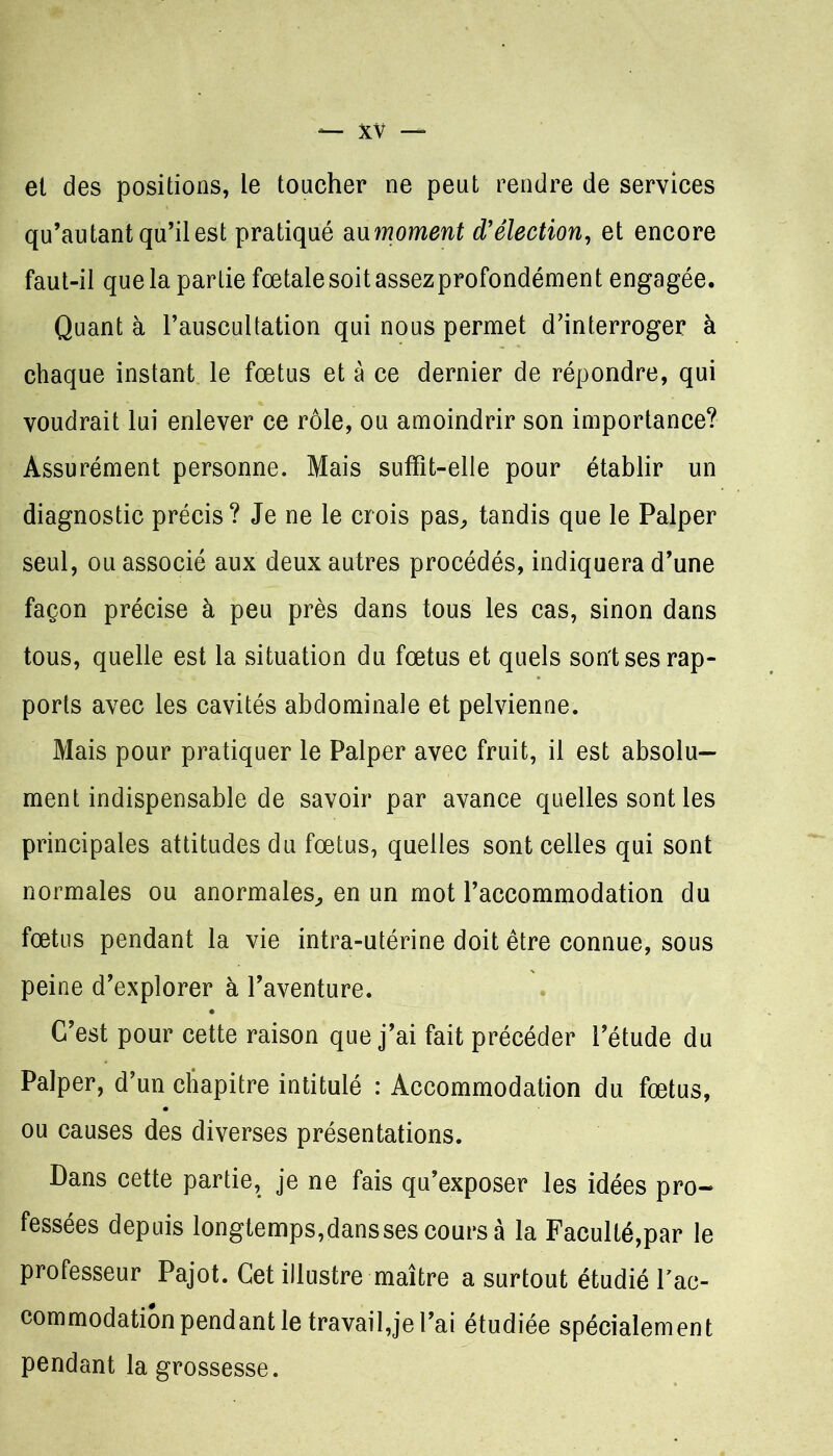 et des positions, le toucher ne peut rendre de services qu’autant qu’il est pratiqué au moment d’élection, et encore faut-il que la partie fœtale soit assezprofondément engagée. Quant à l’auscultation qui nous permet d’interroger à chaque instant le fœtus et à ce dernier de répondre, qui voudrait lui enlever ce rôle, ou amoindrir son importance? Assurément personne. Mais suffit-elle pour établir un diagnostic précis? Je ne le crois pas, tandis que le Palper seul, ou associé aux deux autres procédés, indiquera d’une façon précise à peu près dans tous les cas, sinon dans tous, quelle est la situation du fœtus et quels sont ses rap- ports avec les cavités abdominale et pelvienne. Mais pour pratiquer le Palper avec fruit, il est absolu- ment indispensable de savoir par avance quelles sont les principales attitudes du fœtus, quelles sont celles qui sont normales ou anormales, en un mot l’accommodation du fœtus pendant la vie intra-utérine doit être connue, sous peine d’explorer à l’aventure. C’est pour cette raison que j’ai fait précéder l’étude du Palper, d’un chapitre intitulé : Accommodation du fœtus, ou causes des diverses présentations. Dans cette partie, je ne fais qu’exposer les idées pro- fessées depuis longtemps,dans ses cours à la Faculté,par le professeur Pajot. Cet illustre maître a surtout étudié F ac- commodation pendant le travaillerai étudiée spécialement pendant la grossesse.