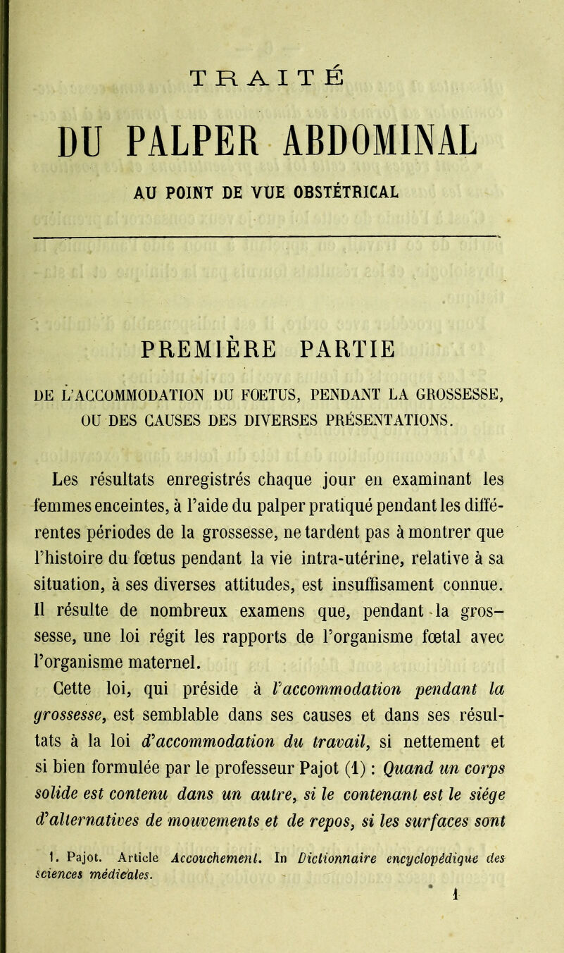 TRAITÉ DU PALPER ABDOMINAL AU POINT DE VUE OBSTÉTRICAL PREMIÈRE PARTIE DE L’ACCOMMODATION DU FOETUS, PENDANT LA GROSSESSE, OU DES CAUSES DES DIVERSES PRÉSENTATIONS. Les résultats enregistrés chaque jour en examinant les femmes enceintes, à l’aide du palper pratiqué pendant les diffé- rentes périodes de la grossesse, ne tardent pas à montrer que l’histoire du fœtus pendant la vie intra-utérine, relative à sa situation, à ses diverses attitudes, est insuffisament connue. Il résulte de nombreux examens que, pendant la gros- sesse, une loi régit les rapports de l’organisme fœtal avec l’organisme maternel. Cette loi, qui préside à Vaccommodation pendant la grossesse, est semblable dans ses causes et dans ses résul- tats à la loi d'accommodation du travail, si nettement et si bien formulée par le professeur Pajot (1) : Quand un corps solide est contenu dans un autre, si le contenant est le siège d'alternatives de mouvements et de repos, si les surfaces sont 1. Pajot. Article Accouchement. In Dictionnaire encyclopédique des sciences médi&ales. * 1