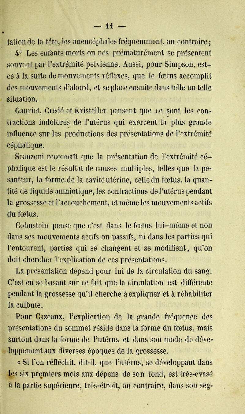 tation de la tête, les anencéphales fréquemment, au contraire ; 4° Les enfants morts ou nés prématurément se présentent souvent par l’extrémité pelvienne. Aussi, pour Simpson, est- ce à la suite de mouvements réflexes, que le fœtus accomplit des mouvements d’abord, et se place ensuite dans telle ou telle situation. Gauriet, Gredé et Kristeller pensent que ce sont les con- tractions indolores de l’utérus qui exercent la plus grande influence sur les productions des présentations de l’extrémité céphalique. Scanzoni reconnaît que la présentation de l’extrémité cé- phalique est le résultat de causes multiples, telles que la pe- santeur, la forma de la cavité utérine, celle du fœtus, la quan- tité de liquide amniotique, les contractions de l’utérus pendant la grossesse et l’accouchement, et même les mouvements actifs du fœtus. Gohnstein pense que c’est dans le fœtus lui-même et non dans ses mouvements actifs ou passifs, ni dans les parties qui l’entourent, parties qui se changent et se modifient, qu’on doit chercher l’explication de ces présentations. La présentation dépend pour lui de la circulation du sang. C’est en se basant sur ce fait que la circulation est différente pendant la grossesse qu’il cherche à expliquer et à réhabiliter la culbute. Pour Gazeaux, l’explication de la grande fréquence des présentations du sommet réside dans la forme du fœtus, mais surtout dans la forme de l’utérus et dans son mode de déve- loppement aux diverses époques de la grossesse. « Si l’on réfléchit, dit-il, que l’utérus, se développant dans les six premiers mois aux dépens de son fond, est très-évasé h la partie supérieure, très-étroit, au contraire, dans son seg-