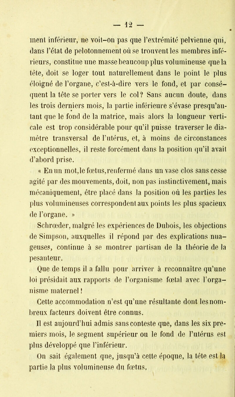 ment inférieur, ne voit-on pas que l’extrémité pelvienne qui, dans l’état de pelotonnement où se trouvent les membres infé- rieurs, constitue une masse beaucoup plus volumineuse que la tête, doit se loger tout naturellement dans le point le plus éloigné de l’organe, c’est-à-dire vers le fond, et par consé- quent la tête se porter vers le col ? Sans aucun doute, dans les trois derniers mois, la partie inférieure s’évase presqu’au- tant que le fond de la matrice, mais alors la longueur verti- cale est trop considérable pour qu’il puisse traverser le dia- mètre transversal de l’utérus, et, à moins de circonstances exceptionnelles, il reste forcément dans la position qu’il avait d’abord prise. « En un mot, le fœtus, renfermé dans un vase clos sans cesse agité par des mouvements, doit, non pas instinctivement, mais mécaniquement, être placé dans la position où les parties les plus volumineuses correspondent aux points les plus spacieux de l’organe. » Schrœder, malgré les expériences de Dubois, les objections de Simpson, auxquelles il répond par des explications nua- geuses, continue à se montrer partisan de la théorie de la pesanteur. Que de temps il a fallu pour arriver à reconnaître qu’une loi présidait aux rapports de l’organisme fœtal avec l’orga- nisme maternel ! Cette accommodation n’est qu’une résultante dont les nom- breux facteurs doivent être connus. Il est aujourd’hui admis sans conteste que, dans les six pre- miers mois, le segment supérieur ou le fond de l’utérus est plus développé que l’inférieur. On sait également que, jusqu’à cette époque, la tête est la partie la plus volumineuse du fœtus.