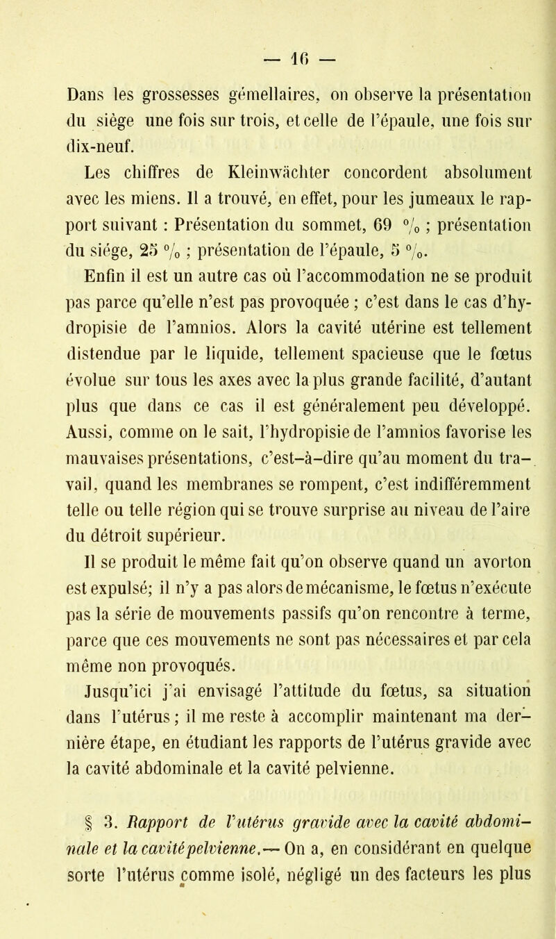 Dans les grossesses gémellaires, on observe la présentation du siège une fois sur trois, et celle de l’épaule, une fois sur dix-neuf. Les chiffres de Kleinwachter concordent absolument avec les miens. Il a trouvé, en effet, pour les jumeaux le rap- port suivant : Présentation du sommet, 69 % ; présentation du siège, 25 % ; présentation de l’épaule, 5 %. Enfin il est un autre cas où l’accommodation ne se produit pas parce qu’elle n’est pas provoquée ; c’est dans le cas d’hy- dropisie de l’amnios. Alors la cavité utérine est tellement distendue par le liquide, tellement spacieuse que le fœtus évolue sur tous les axes avec la plus grande facilité, d’autant plus que dans ce cas il est généralement peu développé. Aussi, comme on le sait, l’hydropisie de l’amnios favorise les mauvaises présentations, c’est-à-dire qu’au moment du tra- vail, quand les membranes se rompent, c’est indifféremment telle ou telle région qui se trouve surprise au niveau de l’aire du détroit supérieur. Il se produit le même fait qu’on observe quand un avorton est expulsé; il n’y a pas alors de mécanisme, le fœtus n’exécute pas la série de mouvements passifs qu’on rencontre à terme, parce que ces mouvements ne sont pas nécessaires et par cela même non provoqués. Jusqu’ici j’ai envisagé l’attitude du fœtus, sa situation dans l’utérus ; il me reste à accomplir maintenant ma der- nière étape, en étudiant les rapports de l’utérus gravide avec la cavité abdominale et la cavité pelvienne. | 3. Rapport de Vutérus gravide avec la cavité abdomi- nale et la cavité pelvienne,— On a, en considérant en quelque sorte l’utérus comme isolé, négligé un des facteurs les plus