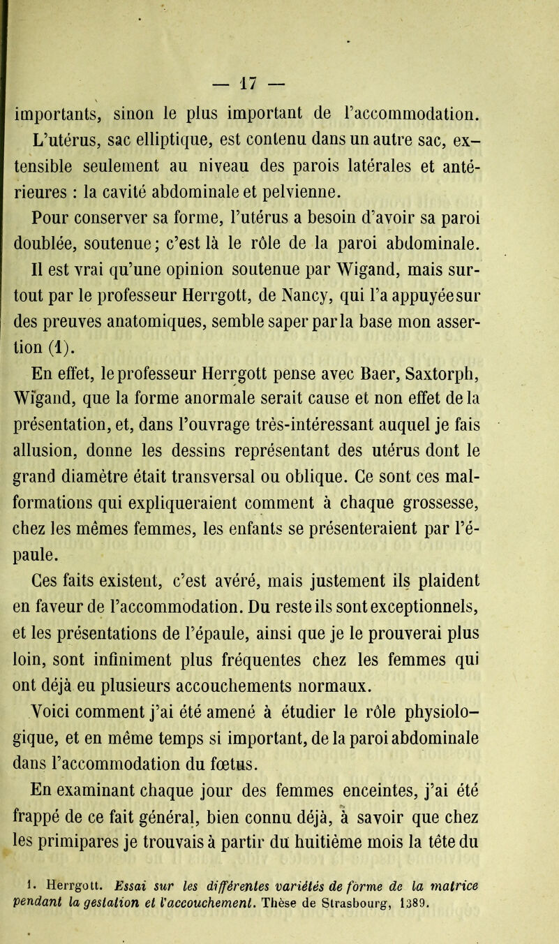 importants, sinon le plus important de l’accommodation. L’utérus, sac elliptique, est contenu dans un autre sac, ex- tensible seulement au niveau des parois latérales et anté- rieures : la cavité abdominale et pelvienne. Pour conserver sa forme, l’utérus a besoin d’avoir sa paroi doublée, soutenue ; c’est là le rôle de la paroi abdominale. Il est vrai qu’une opinion soutenue par Wigand, mais sur- tout par le professeur Herrgott, de Nancy, qui l’a appuyée sur des preuves anatomiques, semble saper parla base mon asser- tion (1). En effet, le professeur Herrgott pense avec Baer, Saxtorph, Wigand, que la forme anormale serait cause et non effet delà présentation, et, dans l’ouvrage très-intéressant auquel je fais allusion, donne les dessins représentant des utérus dont le grand diamètre était transversal ou oblique. Ce sont ces mal- formations qui expliqueraient comment à chaque grossesse, chez les mêmes femmes, les enfants se présenteraient par l’é- paule. Ces faits existent, c’est avéré, mais justement ils plaident en faveur de l’accommodation. Du reste ils sont exceptionnels, et les présentations de l’épaule, ainsi que je le prouverai plus loin, sont infiniment plus fréquentes chez les femmes qui ont déjà eu plusieurs accouchements normaux. Voici comment j’ai été amené à étudier le rôle physiolo- gique, et en même temps si important, de la paroi abdominale dans l’accommodation du fœtus. En examinant chaque jour des femmes enceintes, j’ai été frappé de ce fait général, bien connu déjà, à savoir que chez les primipares je trouvais à partir du huitième mois la tête du l. Herrgott. Essai sur les différentes variétés de forme de la matrice pendant la gestation et l'accouchement. Thèse de Strasbourg, 1389.