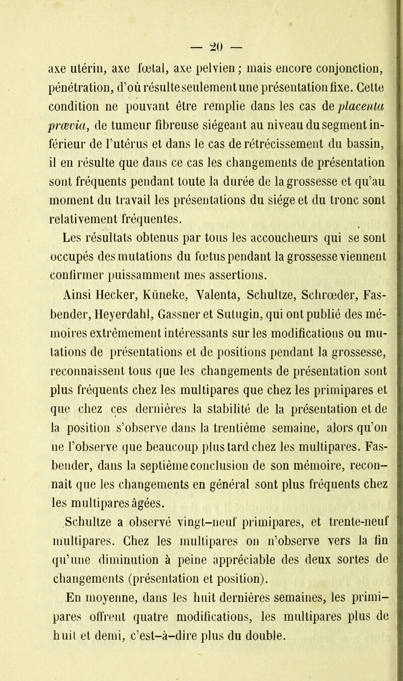 axe utérin, axe fœtal, axe pelvien ; mais encore conjonction, pénétration, d’où résulte seulement une présentation fixe. Cette condition ne pouvant être remplie dans les cas de placenta prœvia, de tumeur fibreuse siégeant au niveau du segment in- férieur de l’utérus et dans le cas de rétrécissement du bassin, il en résulte que dans ce cas les changements de présentation sont fréquents pendant toute la durée de la grossesse et qu’au moment du travail les présentations du siège et du tronc sont relativement fréquentes. Les résultats obtenus par tous les accoucheurs qui se sont occupés des mutations du fœtus pendant la grossesse viennent confirmer puissamment mes assertions. Ainsi Hecker, Küneke, Yalenta, Schultze, Schrœder, Fas- bender, Heyerdahl, Gassner et Sutugin, qui ont publié des mé- moires extrêmement intéressants sur les modifications ou mu- tations de présentations et de positions pendant la grossesse, reconnaissent tous que les changements de présentation sont plus fréquents chez les multipares que chez les primipares et que chez ces dernières la stabilité de la présentation et de la position s’observe dans la trentième semaine, alors qu’on ne l’observe que beaucoup plus tard chez les multipares. Fas- bender, dans la septième conclusion de son mémoire, recon- naît que les changements en général sont plus fréquents chez les multipares âgées. Schultze a observé vingt-neuf primipares, et trente-neuf multipares. Chez les multipares on n’observe vers la fin qu’une diminution à peine appréciable des deux sortes de changements (présentation et position). En moyenne, dans les huit dernières semaines, les primi- pares offrent quatre modifications, les multipares plus de huit et demi, c’est-à-dire plus du double.