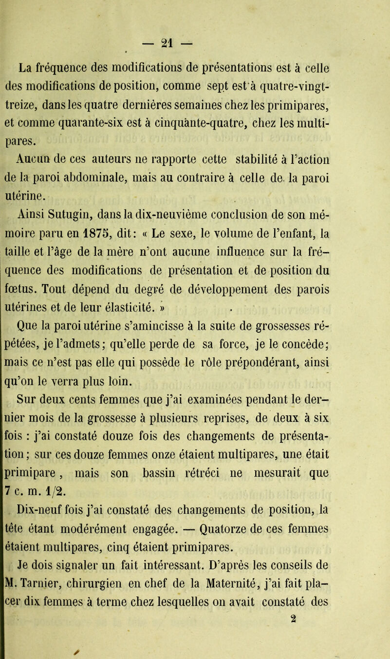 La fréquence des modifications de présentations est à celle des modifications déposition, comme sept est à quatre-vingt- treize, dans les quatre dernières semaines chez les primipares, et comme quarante-six est à cinquante-quatre, chez les multi- pares. Aucun de ces auteurs ne rapporte cette stabilité à Faction de la paroi abdominale, mais au contraire à celle de. la paroi utérine. Ainsi Sutugin, dans la dix-neuvième conclusion de son mé- moire paru en 1875, dit: « Le sexe, le volume de l’enfant, la taille et l’âge de la mère n’ont aucune influence sur la fré- quence des modifications de présentation et de position du fœtus. Tout dépend du degré de développement des parois utérines et de leur élasticité. » Que la paroi utérine s’amincisse à la suite de grossesses ré- pétées, je l’admets; qu’elle perde de sa force, je le concède; mais ce n’est pas elle qui possède le rôle prépondérant, ainsi qu’on le verra plus loin. Sur deux cents femmes que j’ai examinées pendant le der- nier mois de la grossesse à plusieurs reprises, de deux à six fois : j’ai constaté douze fois des changements de présenta- tion ; sur ces douze femmes onze étaient multipares, une était primipare, mais son bassin rétréci ne mesurait que 7 c. m. 1/2. Dix-neuf fois j’ai constaté des changements de position, la tête étant modérément engagée. — Quatorze de ces femmes étaient multipares, cinq étaient primipares. Je dois signaler un fait intéressant. D’après les conseils de M. Tarnier, chirurgien en chef de la Maternité, j’ai fait pla- cer dix femmes à terme chez lesquelles on avait constaté des 2 ✓