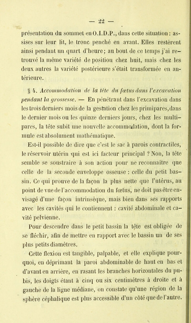 présentation du sommet en O.I.D.P., dans cette situation: as- sises sur leur lit, le tronc penché en avant. Elles restèrent ainsi pendant un quart d’heure; au bout de ce temps j’ai re- trouvé la même variété de position chez huit, mais chez les deux autres la variété postérieure s’était transformée en an- térieure. | 4. Accommodation de la tête du fœtus dans Vexcavation pendant la grossesse. — En pénétrant dans l’excavation dans les trois derniers mois de la gestation chez les primipares,dans le dernier mois ou les quinze derniers jours, chez les multi- pares, la tête subit une nouvelle accommodation, dont la for- mule est absolument mathématique. Est-il possible de dire que c’est le sac à parois contractiles, le réservoir utérin -qui est ici facteur principal ? Non, la tête semble se soustraire à son action pour 11e reconnaître que celle de la seconde enveloppe osseuse : celle du petit bas- sin. Ce qui prouve de la façon la plus nette que l’utérus, au point de vue de l’accommodation du fœtus, 11e doit pas être en- visagé d’une façon intrinsèque, mais bien dans ses rapports avec les cavités qui le contiennent : cavité abdominale et ca- vité pelvienne. Pour descendre dans le petit bassin la tête est obligée de se fléchir, afin de mettre en rapport avec le bassin un de ses plus petits diamètres. Cette flexion est tangible, palpable, et elle explique pour- quoi, en déprimant la paroi abdominable de haut en bas et d’avant en arrière, en rasant les branches horizontales du pu- bis, les doigts étant à cinq ou six centimètres à droite et à gauche de la ligne médiane, on constate qu’une région de la sphère céphalique est plus accessible d’un côté que de l’autre.