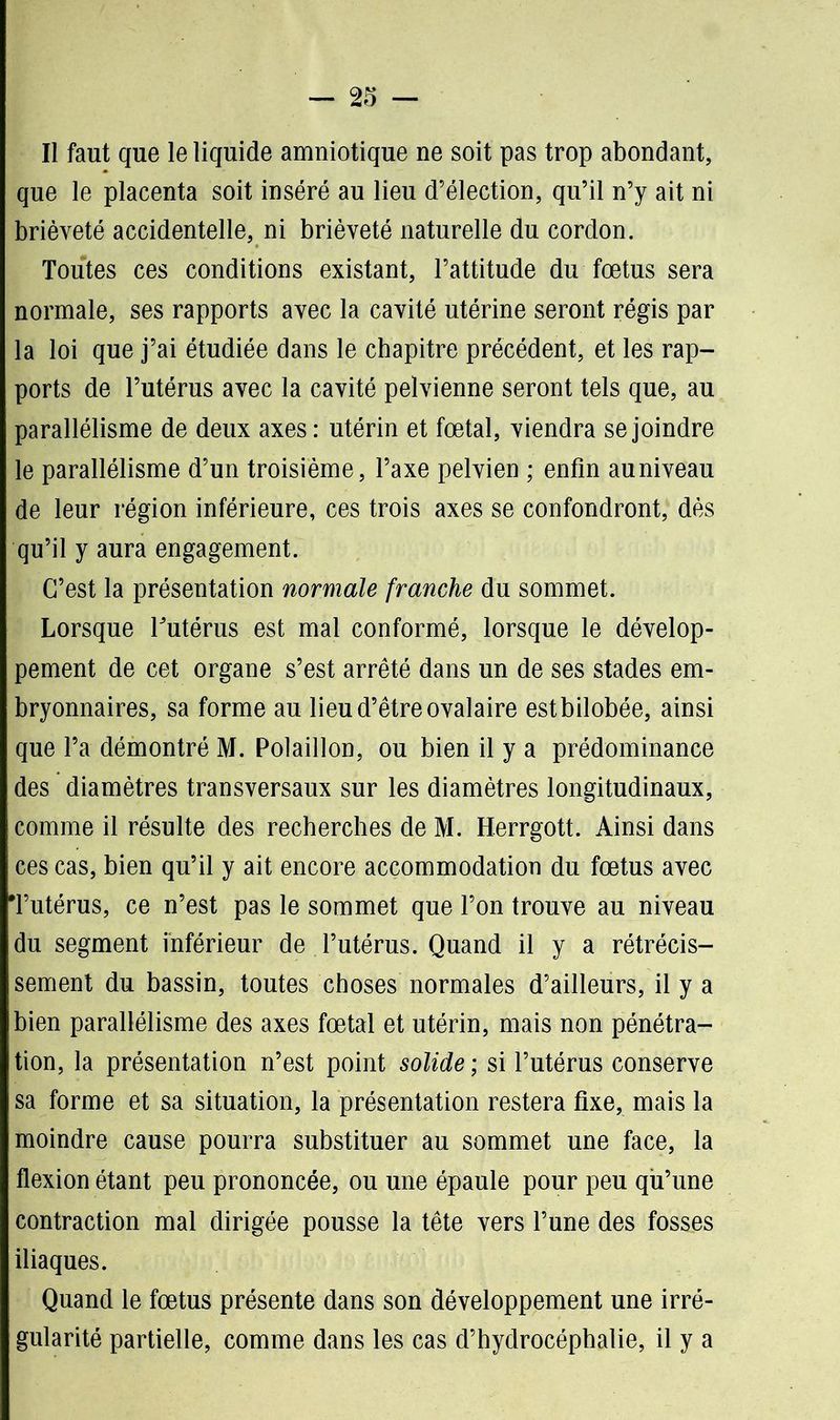 Il faut que le liquide amniotique ne soit pas trop abondant, que le placenta soit inséré au lieu d’élection, qu’il n’y ait ni brièveté accidentelle, ni brièveté naturelle du cordon. Toutes ces conditions existant, l’attitude du fœtus sera normale, ses rapports avec la cavité utérine seront régis par la loi que j’ai étudiée dans le chapitre précédent, et les rap- ports de l’utérus avec la cavité pelvienne seront tels que, au parallélisme de deux axes : utérin et fœtal, viendra se joindre le parallélisme d’un troisième, l’axe pelvien ; enfin au niveau de leur région inférieure, ces trois axes se confondront, dès qu’il y aura engagement. C’est la présentation normale franche du sommet. Lorsque l'utérus est mal conformé, lorsque le dévelop- pement de cet organe s’est arrêté dans un de ses stades em- bryonnaires, sa forme au lieu d’être ovalaire estbilobée, ainsi que l’a démontré M. Polaillon, ou bien il y a prédominance des diamètres transversaux sur les diamètres longitudinaux, comme il résulte des recherches de M. Herrgott. Ainsi dans ces cas, bien qu’il y ait encore accommodation du fœtus avec Tutérus, ce n’est pas le sommet que l’on trouve au niveau du segment inférieur de l’utérus. Quand il y a rétrécis- sement du bassin, toutes choses normales d’ailleurs, il y a bien parallélisme des axes fœtal et utérin, mais non pénétra- tion, la présentation n’est point solide ; si l’utérus conserve sa forme et sa situation, la présentation restera fixe, mais la moindre cause pourra substituer au sommet une face, la flexion étant peu prononcée, ou une épaule pour peu qu’une contraction mal dirigée pousse la tête vers l’une des fosses iliaques. Quand le fœtus présente dans son développement une irré- gularité partielle, comme dans les cas d’hydrocéphalie, il y a