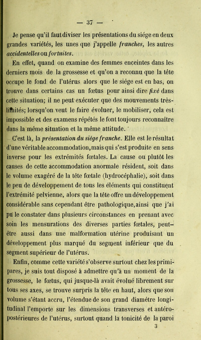 Je pense qu’il faut diviser les présentations du siège en deux grandes variétés, les unes que j’appelle franches, les autres accidentelles on fortuites. En effet, quand on examine des femmes enceintes dans les derniers mois de la grossesse et qu’on a reconnu que la tête occupe le fond de l’utérus alors que le siège est en bas, on trouve dans certains cas un fœtus pour ainsi dire fixé dans cette situation; il ne peut exécuter que des mouvements très- lifhilés; lorsqu’on veut le faire évoluer, le mobiliser, cela est impossible et des examens répétés le font toujours reconnaître dans la même situation et la même attitude. C’est là, la présentation du siège franche. Elle est le résultat d’une véritable accommodation, mais qui s’est produite en sens inverse pour les extrémités fœtales. La cause ou plutôt les causes de cette accommodation anormale résident, soit dans le volume exagéré de la tête fœtale (hydrocéphalie), soit dans le peu de développement de tous les éléments qui constituent l’extrémité pelvienne, alors que la tête offre un développement considérable sans cependant être pathologique,ainsi que jJai pu le constater dans plusieurs circonstances en prenant avec soin les mensurations des diverses parties fœtales, peut- être aussi dans une malformation utérine produisant un développement plus marqué du segment inférieur que du segment supérieur de l’utérus. Enfin, comme cette variété s’observe surtout chez les primi- pares, je suis tout disposé à admettre quJà un moment de la grossesse, le fœtus, qui jusque-là avait évolué librement sur tous ses axes, se trouve surpris la tête en haut, alors que son volume s’étant accru, l’étendue de son grand diamètre longi- tudinal l’emporte sur les dimensions transverses et antéro- postérieures de l’utérus, surtout quand la tonicité de la paroi 3