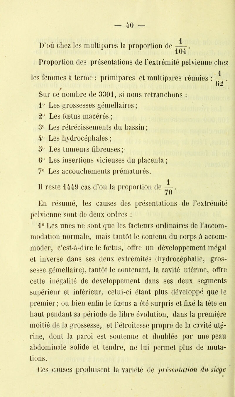 \ D’où chez les multipares la proportion de —. 104 Proportion des présentations de l’extrémité pelvienne chez les femmes à terme : primipares et multipares réunies : Sur ce nombre de 3301, si nous retranchons : 1° Les grossesses gémellaires ; 2° Les fœtus macérés ; 3° Les rétrécissements du bassin ; 4° Les hydrocéphales ; 5° Les tumeurs fibreuses ; 6° Les insertions vicieuses du placenta ; 7° Les accouchements prématurés. 1 62 11 reste 1449 cas d’où la proportion de 70 En résumé, les causes des présentations de l’extrémité pelvienne sont de deux ordres : 1° Les unes ne sont que les facteurs ordinaires de l’accom- modation normale, mais tantôt le contenu du corps à accom- moder, c’est-à-dire le fœtus, offre un développement inégal et inverse dans ses deux extrémités (hydrocéphalie, gros- sesse gémellaire), tantôt le contenant, la cavité utérine, offre cette inégalité de développement dans ses deux segments supérieur et inférieur, celui-ci étant plus développé que le premier; ou bien enfin le fœtus a été surpris et fixé la tête en haut pendant sa période de libre évolution, dans la première moitié de la grossesse, et l’étroitesse propre de la cavité uté- rine, dont la paroi est soutenue et doublée par une peau abdominale solide et tendre, ne lui permet plus de muta- tions. Ces causes produisent la variété de présentation du siège