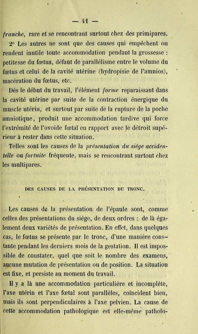 franche, rare et se rencontrant surtout chez des primipares. 2° Les autres ne sont que des causes qui empêchent ou rendent inutile toute accommodation pendant la grossesse : petitesse du fœtus, défaut de parallélisme entre le volume du fœtus et celui de la cavité utérine (hydropisie de l’amnios), macération du fœtus, etc. Dès le début du travail, l’élément forme reparaissant dans la cavité utérine par suite de la contraction énergique du muscle utérin, et surtout par suite de la rupture de la poche amniotique, produit une accommodation tardive qui force l’extrémité de l’ovoïde fœtal en rapport avec le détroit supé- rieur à rester dans cette situation. Telles sont les causes de la présentation du siège acciden- telle ou fortuite fréquente, mais se rencontrant surtout chez les multipares. DES CAUSES DE LA PRÉSENTATION DU TRONC. Les causes de la présentation de l’épaule sont, comme celles des présentations du siège, de deux ordres : de là éga- lement deux variétés de présentation. En effet, dans quelques cas, le fœtus se présente par le tronc, d’une manière cons- tante pendant les derniers mois de la gestation. Il est impos- sible de constater, quel que soit le nombre des examens, aucune mutation de présentation ou de position. La situation est fixe, et persiste au moment du travail. Il y a là une accommodation particulière et incomplète, l’axe utérin et l’axe fœtal sont parallèles, coïncident bien, mais ils sont perpendiculaires à l’axe pelvien. La cause de cette accommodation pathologique est elle-même patholo-