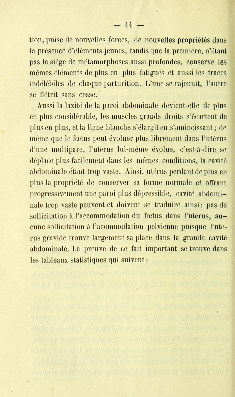 tion, puise de nouvelles forces, de nouvelles propriétés dans la présence d’éléments jeunes, tandis que la première, n’étant pas le siège de métamorphoses aussi profondes, conserve les mêmes éléments de plus en plus fatigués et aussi les traces indélébiles de chaque parturition. L’une se rajeunit, l’autre se flétrit sans cesse. Aussi la laxité de la paroi abdominale devient-elle de plus en plus considérable, les muscles grands droits s’écartent de plus en plus, et la ligne blanche s’élargit en s’amincissant; de même que le fœtus peut évoluer plus librement dans l’utérus d’une multipare, l’utérus lui-même évolue, c’est-à-dire se déplace plus facilement dans les mêmes conditions, la cavité abdominale étant trop vaste. Ainsi, utérus perdant de plus en plus la propriété de conserver sa forme normale et offrant progressivement une paroi plus dépressible, cavité abdomi- nale trop vaste peuvent et doivent se traduire ainsi: pas de sollicitation à l’accommodation du fœtus dans l’utérus, au- cune sollicitation à l’acommodation pelvienne puisque l’uté- rus gravide trouve largement sa place dans la grande cavité abdominale. La preuve de ce fait important se trouve dans les tableaux statistiques qui suivent :