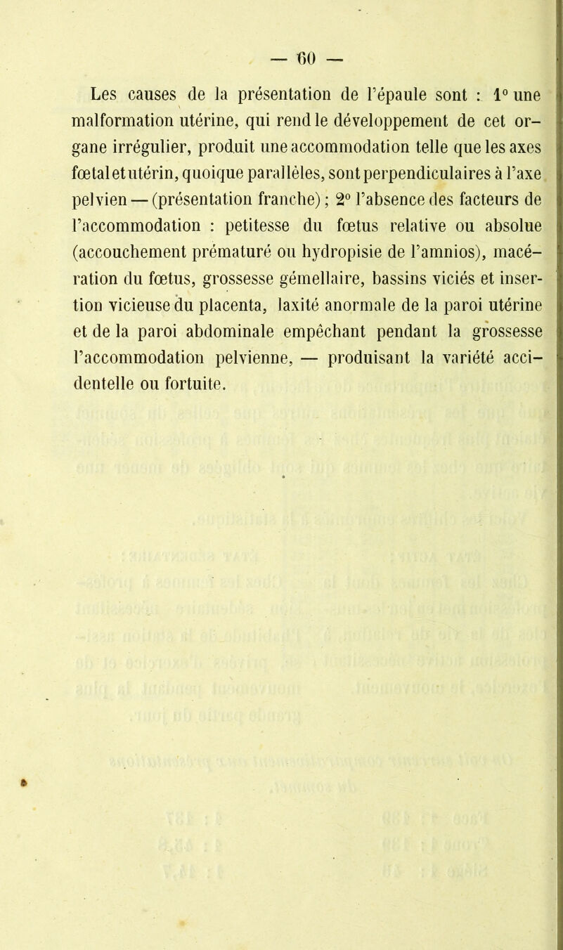 Les causes de la présentation de l’épaule sont : 1° une malformation utérine, qui rend le développement de cet or- gane irrégulier, produit une accommodation telle que les axes fœtal et utérin, quoique parallèles, sont perpendiculaires à l’axe pelvien—-(présentation franche); 2° l’absence des facteurs de l’accommodation : petitesse du fœtus relative ou absolue (accouchement prématuré ou hyclropisie de l’amnios), macé- ration du fœtus, grossesse gémellaire, bassins viciés et inser- tion vicieuse du placenta, laxité anormale de la paroi utérine et de la paroi abdominale empêchant pendant la grossesse l’accommodation pelvienne, — produisant la variété acci- dentelle ou fortuite.