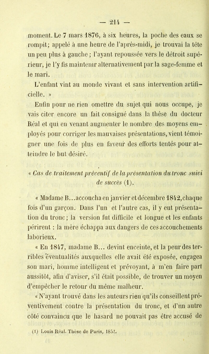 moment. Le 7 mars 1876, à six heures, la poche des eaux se rompit; appelé à une heure de l’après-midi, je trouvai la tête un peu plus à gauche ; l’ayant repoussée vers le détroit supé- rieur, je Ty fis maintenir alternativement par la sage-femme et le mari. L’enfant vint au monde vivant et sans intervention artifi- cielle. » Enfin pour ne rien omettre du sujet qui nous occupe, je vais citer encore un fait consigné dans la thèse du docteur Réal et qui en venant augmenter le nombre des moyens em- ployés pour corriger les mauvaises présentations, vient témoi- gner une fois de plus en faveur des efforts tentés pour at- teindre le but désiré. « Cas de traitement préventif de la présentation du tronc suivi de succès (1). « Madame B.. .accoucha en janvier et décembre 1842,chaque fois d’un garçon. Dans l’un et l’autre cas, il y eut présenta- tion du tronc ; la version fut difficile et longue et les enfants périrent : la mère échappa aux dangers de ces accouchements laborieux. « En 1847, madame B... devint enceinte, et la peur des ter- ribles 'éventualités auxquelles elle avait été exposée, engagea son mari, homme intelligent et prévoyant, à m’en faire part aussitôt, afin d’aviser, s’il était possible, de trouver un moyen d’empêcher le retour du même malheur. « N’ayant trouvé dans les auteurs rien qu’ils conseillent pré- ventivement contre la présentation du tronc, et d’un autre côté convaincu que le hasard ne pouvait pas être accusé de (1) Louis Réal. Thèse de Paris, 1852.
