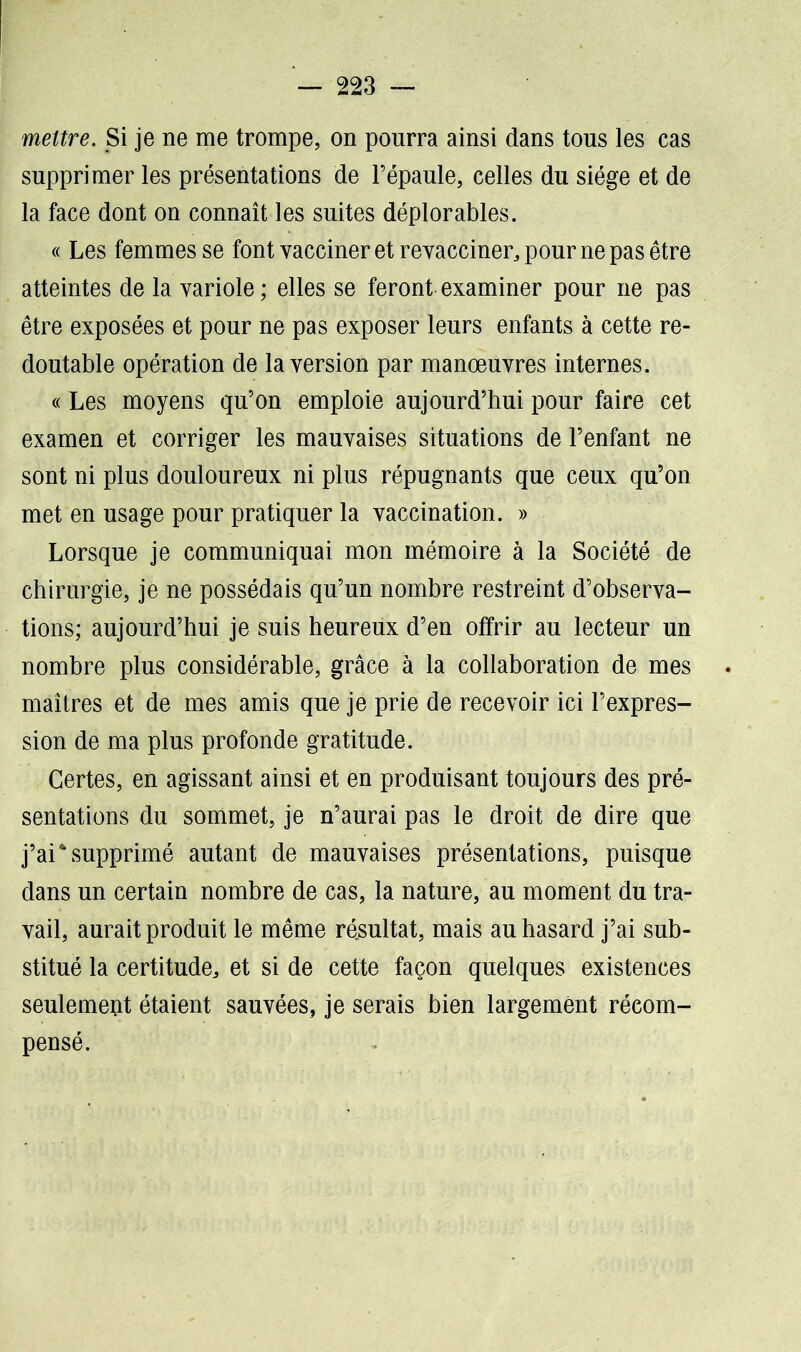 mettre. Si je ne me trompe, on pourra ainsi dans tous les cas supprimer les présentations de l’épaule, celles du siège et de la face dont on connaît les suites déplorables. « Les femmes se font vacciner et revacciner, pour ne pas être atteintes de la variole ; elles se feront examiner pour ne pas être exposées et pour ne pas exposer leurs enfants à cette re- doutable opération de la version par manœuvres internes. « Les moyens qu’on emploie aujourd’hui pour faire cet examen et corriger les mauvaises situations de l’enfant ne sont ni plus douloureux ni plus répugnants que ceux qu’on met en usage pour pratiquer la vaccination. » Lorsque je communiquai mon mémoire à la Société de chirurgie, je ne possédais qu’un nombre restreint d’observa- tions; aujourd’hui je suis heureux d’en offrir au lecteur un nombre plus considérable, grâce à la collaboration de mes maîtres et de mes amis que je prie de recevoir ici l’expres- sion de ma plus profonde gratitude. Certes, en agissant ainsi et en produisant toujours des pré- sentations du sommet, je n’aurai pas le droit de dire que j’ai supprimé autant de mauvaises présentations, puisque dans un certain nombre de cas, la nature, au moment du tra- vail, aurait produit le même résultat, mais au hasard j’ai sub- stitué la certitude, et si de cette façon quelques existences seulement étaient sauvées, je serais bien largement récom- pensé.