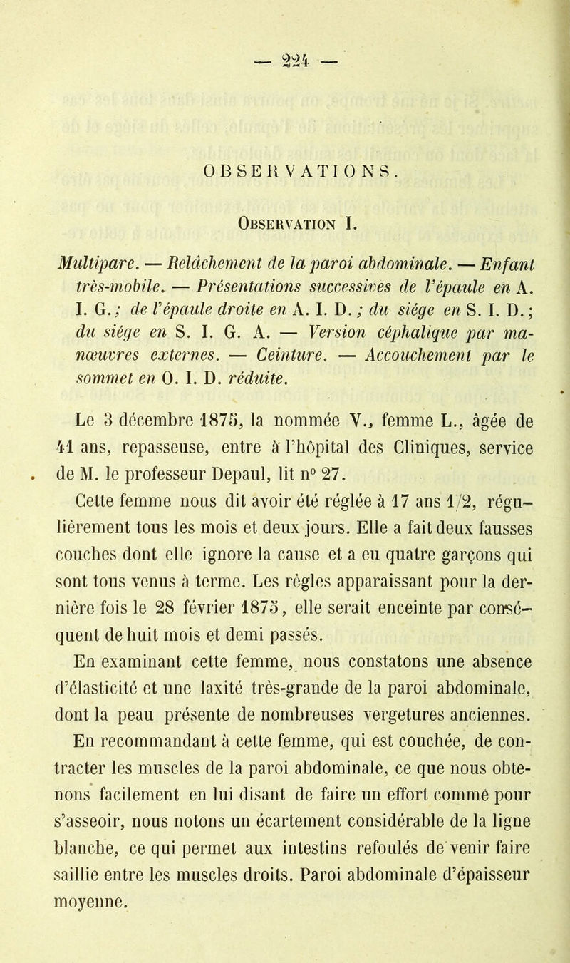 OBSERVATIONS. Observation I. Multipare. — Relâchement de la paroi abdominale. — Enfant très-mobile. — Présentations successives de Vépaule en A. I. G.; de Vépaule droite en A. I. D. ; du siège en S. I. D. ; du siège en S. I. G. A. — Version céphalique par ma- nœuvres externes. — Ceinture. — Accouchement par le sommet en 0. I. D. réduite. Le 3 décembre 1875, la nommée Y., femme L., âgée de 41 ans, repasseuse, entre à' l’hôpital des Cliniques, service de M. le professeur Depaul, lit n° 27. Cette femme nous dit avoir été réglée à 17 ans 1/2, régu- lièrement tous les mois et deux jours. Elle a fait deux fausses couches dont elle ignore la cause et a eu quatre garçons qui sont tous venus à terme. Les règles apparaissant pour la der- nière fois le 28 février 1875, elle serait enceinte par consé- quent de huit mois et demi passés. En examinant cette femme, nous constatons une absence d’élasticité et une laxité très-grande de la paroi abdominale, dont la peau présente de nombreuses vergetures anciennes. En recommandant à cette femme, qui est couchée, de con- tracter les muscles de la paroi abdominale, ce que nous obte- nons facilement en lui disant de faire un effort comme pour s’asseoir, nous notons un écartement considérable de la ligne blanche, ce qui permet aux intestins refoulés de venir faire saillie entre les muscles droits. Paroi abdominale d’épaisseur moyenne.