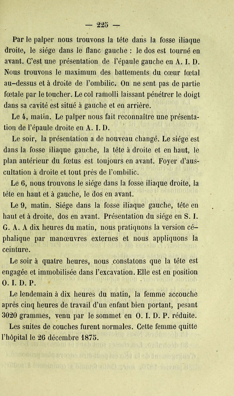 Par le palper nous trouvons la tête dans la fosse iliaque droite, le siège dans le flanc gauche : le dos est tourné en avant. C’est une présentation de l’épaule gauche en A. I. D. Nous trouvons le maximum des battements du cœur fœtal au-dessus et à droite de l’ombilic. On ne sent pas de partie fœtale par le toucher. Le col ramolli laissant pénétrer le doigt dans sa cavité est situé à gauche et en arrière. Le 4, matin. Le palper nous fait reconnaître une présenta- tion de l’épaule droite en A. I. D. Le soir, la présentation a de nouveau changé. Le siège est dans la fosse iliaque gauche, la tête à droite et en haut, le plan antérieur du fœtus est toujours en avant. Foyer d’aus- cultation à droite et tout près de l’ombilic. Le 6, nous trouvons le siège dans la fosse iliaque droite, la tête en haut et à gauche, le dos en avant. Le 9, matin. Siège dans la fosse iliaque gauche, tête en haut et à droite, dos en avant. Présentation du siège en S. I. G. A. A dix heures du matin, nous pratiquons la version cé- phalique par manœuvres externes et nous appliquons la ceinture. Le soir à quatre heures, nous constatons que la tête est engagée et immobilisée dans l’excavation. Elle est en position 0. I. D. P. Le lendemain à dix heures du matin, la femme accouche après cinq heures de travail d’un enfant bien portant, pesant 3020 grammes, venu par le sommet en O. I. D. P. réduite. Les suites de couches furent normales. Cette femme quitte l’hôpital le 26 décembre 1875.