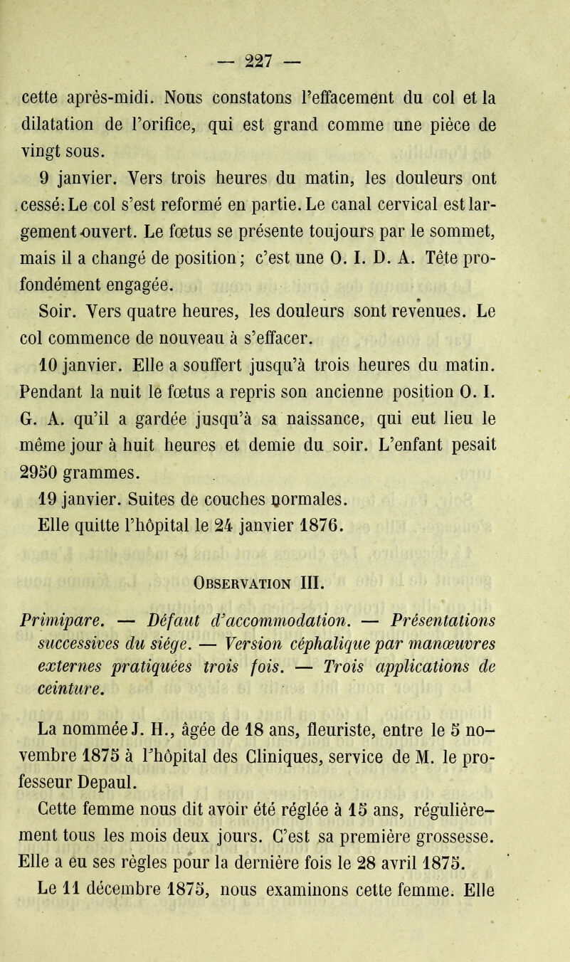 cette après-midi. Nous constatons Peffacement du col et la dilatation de l’orifice, qui est grand comme une pièce de vingt sous. 9 janvier. Vers trois heures du matin, les douleurs ont .cessé:Le col s’est reformé en partie. Le canal cervical est lar- gement-ouvert. Le fœtus se présente toujours par le sommet, mais il a changé de position; c’est une 0. I. D. A. Tête pro- fondément engagée. Soir. Vers quatre heures, les douleurs sont revenues. Le col commence de nouveau à s’effacer. 10 janvier. Elle a souffert jusqu’à trois heures du matin. Pendant la nuit le fœtus a repris son ancienne position O.I. G. A. qu’il a gardée jusqu’à sa naissance, qui eut lieu le même jour à huit heures et demie du soir. L’enfant pesait 2950 grammes. 19 janvier. Suites de couches uormales. Elle quitte l’hôpital le 24 janvier 1876. Observation III. Primipare. — Défaut d'accommodation. — Présentations successives du siège. — Version céphalique par manœuvres externes pratiquées trois fois. — Trois applications de ceinture. La nommée J. H., âgée de 18 ans, fleuriste, entre le 5 no- vembre 1875 à Phôpital des Cliniques, service de M. le pro- fesseur Depaul. Cette femme nous dit avoir été réglée à 15 ans, régulière- ment tous les mois deux jours. C’est sa première grossesse. Elle a eu ses règles pour la dernière fois le 28 avril 1875. Le 11 décembre 1875, nous examinons cette femme. Elle