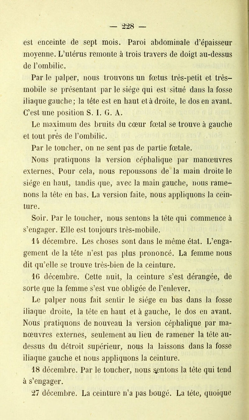 est enceinte de sept mois. Paroi abdominale d’épaisseur moyenne. L’utérus remonte à trois travers de doigt au-dessus de l’ombilic. Par le palper, nous trouvons un fœtus très-petit et très- mobile se présentant par le siège qui est situé dans la fosse iliaque gauche; la tête est en haut et à droite, le dos en avant. C’est une position S. I. G. A. Le maximum des bruits du cœur fœtal se trouve à gauche et tout près de l’ombilic. Par le toucher, on ne sent pas de partie fœtale. Nous pratiquons la version céphalique par manœuvres externes. Pour cela, nous repoussons de la main droite le siège en haut, tandis que, avec la main gauche, nous rame- nons la tête en bas. La version faite, nous appliquons la cein- ture. Soir. Par le toucher, nous sentons la tête qui commence à s’engager. Elle est toujours très-mobile. 14 décembre. Les choses sont dans le même état. L’enga- gement de la tête n’est pas plus prononcé. La femme nous dit qu’elle se trouve très-bien de la ceinture. 16 décembre. Cette nuit, la ceinture s’est dérangée, de sorte que la femme s’est vue obligée de l’enlever. Le palper nous fait sentir le siège en bas dans la fosse iliaque droite, la tête en haut et à gauche, le dos en avant. Nous pratiquons de nouveau la version céphalique par ma- nœuvres externes, seulement au lieu de ramener la tête au- dessus du détroit supérieur, nous la laissons dans la fosse iliaque gauche et nous appliquons la ceinture. 18 décembre. Par le toucher, nous ^entons la tête qui tend à s’engager. 27 décembre. La ceinture n’a pas bougé. La tête, quoique