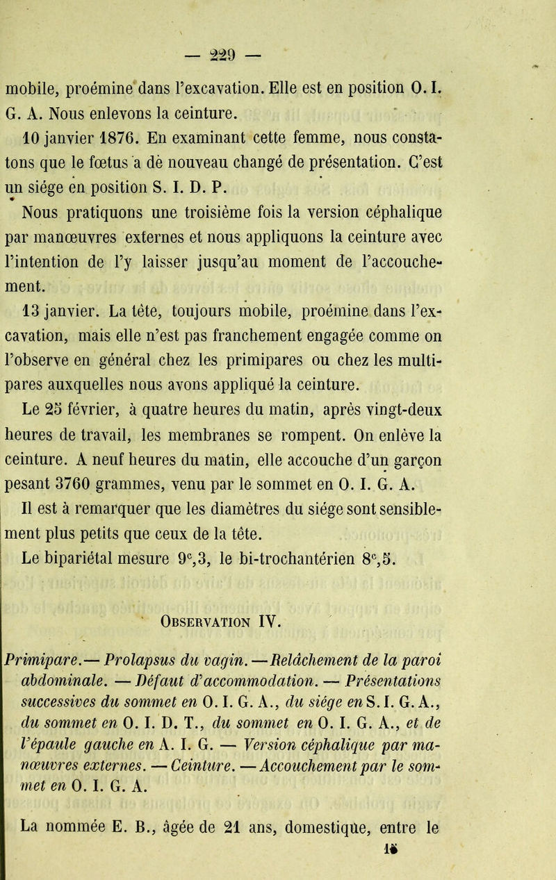 mobile, proémine dans l’excavation. Elle est en position 0.1. G. A. Nous enlevons la ceinture. 10 janvier 1876. En examinant cette femme, nous consta- tons que le fœtus a dè nouveau changé de présentation. C’est un siège en position S. I. D. P. Nous pratiquons une troisième fois la version céphalique par manœuvres externes et nous appliquons la ceinture avec l’intention de l’y laisser jusqu’au moment de l’accouche- ment. 13 janvier. La tête, toujours mobile, proémine dans l’ex- cavation, mais elle n’est pas franchement engagée comme on l’observe en général chez les primipares ou chez les multi- pares auxquelles nous avons appliqué la ceinture. Le 25 février, à quatre heures du matin, après vingt-deux heures de travail, les membranes se rompent. On enlève la ceinture. A neuf heures du matin, elle accouche d’un garçon pesant 3760 grammes, venu par le sommet en 0.1. G. A. 11 est à remarquer que les diamètres du siège sont sensible- ment plus petits que ceux de la tête. Le bipariétal mesure 9e, 3, le bi-trochantérien 8e, 5. Observation IY. Primipare.— Prolapsus du vagin. —Relâchement de la paroi abdominale. — Défaut d'accommodation. — Présentations successives du sommet en 0.1. G. A., du siège raS.L G.A., du sommet en 0. I. D. T., du sommet en 0. I. G. A., et de Vépaule gauche en A. I. G. — Version céphalique par ma- nœuvres externes. — Ceinture. —Accouchement par le som- met en 0.1. G. A. La nommée E. B., âgée de 21 ans, domestique, entre le ië